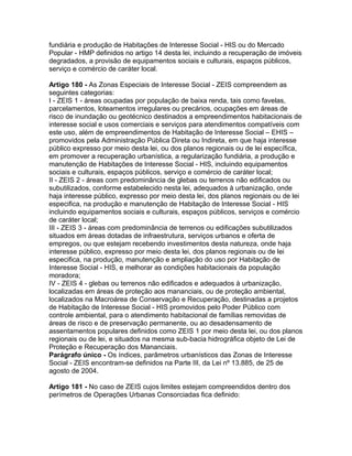 fundiária e produção de Habitações de Interesse Social - HIS ou do Mercado
Popular - HMP definidos no artigo 14 desta lei, incluindo a recuperação de imóveis
degradados, a provisão de equipamentos sociais e culturais, espaços públicos,
serviço e comércio de caráter local.

Artigo 180 - As Zonas Especiais de Interesse Social - ZEIS compreendem as
seguintes categorias:
I - ZEIS 1 - áreas ocupadas por população de baixa renda, tais como favelas,
parcelamentos, loteamentos irregulares ou precários, ocupações em áreas de
risco de inundação ou geotécnico destinados a empreendimentos habitacionais de
interesse social e usos comerciais e serviços para atendimentos compatíveis com
este uso, além de empreendimentos de Habitação de Interesse Social – EHIS –
promovidos pela Administração Pública Direta ou Indireta, em que haja interesse
público expresso por meio desta lei, ou dos planos regionais ou de lei específica,
em promover a recuperação urbanística, a regularização fundiária, a produção e
manutenção de Habitações de Interesse Social - HIS, incluindo equipamentos
sociais e culturais, espaços públicos, serviço e comércio de caráter local;
II - ZEIS 2 - áreas com predominância de glebas ou terrenos não edificados ou
subutilizados, conforme estabelecido nesta lei, adequados à urbanização, onde
haja interesse público, expresso por meio desta lei, dos planos regionais ou de lei
especifica, na produção e manutenção de Habitação de Interesse Social - HIS
incluindo equipamentos sociais e culturais, espaços públicos, serviços e comércio
de caráter local;
III - ZEIS 3 - áreas com predominância de terrenos ou edificações subutilizados
situados em áreas dotadas de infraestrutura, serviços urbanos e oferta de
empregos, ou que estejam recebendo investimentos desta natureza, onde haja
interesse público, expresso por meio desta lei, dos planos regionais ou de lei
especifica, na produção, manutenção e ampliação do uso por Habitação de
Interesse Social - HIS, e melhorar as condições habitacionais da população
moradora;
IV - ZEIS 4 - glebas ou terrenos não edificados e adequados à urbanização,
localizadas em áreas de proteção aos mananciais, ou de proteção ambiental,
localizados na Macroárea de Conservação e Recuperação, destinadas a projetos
de Habitação de Interesse Social - HIS promovidos pelo Poder Público com
controle ambiental, para o atendimento habitacional de famílias removidas de
áreas de risco e de preservação permanente, ou ao desadensamento de
assentamentos populares definidos como ZEIS 1 por meio desta lei, ou dos planos
regionais ou de lei, e situados na mesma sub-bacia hidrográfica objeto de Lei de
Proteção e Recuperação dos Mananciais.
Parágrafo único - Os índices, parâmetros urbanísticos das Zonas de Interesse
Social - ZEIS encontram-se definidos na Parte III, da Lei nº 13.885, de 25 de
agosto de 2004.

Artigo 181 - No caso de ZEIS cujos limites estejam compreendidos dentro dos
perímetros de Operações Urbanas Consorciadas fica definido:
 
