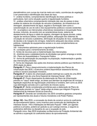 planialtimétrico com curvas de nível de metro em metro, ocorrências de vegetação
a ser preservada e identificação das áreas de risco;
V - análise fundiária, compreendendo identificação de áreas públicas e
particulares, bem como situação quanto à regularização fundiária;
VI - análise urbanística compreendendo indicação das vias de acesso à área;
análise do sistema de circulação de veículos e pedestres, da infraestrutura de
drenagem, abastecimento de água, esgotos e iluminação; bem como a
caracterização do uso do solo e dos equipamentos públicos e sociais existentes;
VII - os projetos e as intervenções urbanísticas necessárias à recuperação física
da área, incluindo, de acordo com as características locais, sistema de
abastecimento de água e coleta de esgotos, drenagem de águas pluviais, coleta
regular de resíduos sólidos, iluminação pública, adequação dos sistemas de
circulação de veículos e pedestres, eliminação de situações de risco, estabilização
de taludes e de margens de córregos, tratamento adequado das áreas verdes
públicas, instalação de equipamentos sociais e os usos complementares ao
habitacional;
VIII - instrumentos aplicáveis para a regularização fundiária;
IX - condições para o remembramento de lotes;
X - fontes de recursos para a implementação das intervenções;
XI - diretrizes para o estabelecimento de atividades que gerem emprego e renda;
XII - Plano de Acessibilidade e Transporte Público
IV - forma de participação da população na proposição, implementação e gestão
das intervenções previstas;
V - forma de integração das ações dos diversos setores públicos que interferem na
ZEIS objeto do plano;
Parágrafo 1º. Para o desenvolvimento e implementação dos Planos de
Urbanização das ZEIS, o Executivo poderá disponibilizar assessoria técnica,
jurídica e social à população moradora.
Parágrafo 2º. O plano de urbanização poderá restringir-se a parte de uma ZEIS
ou abranger mais de uma Zona Especial de Interesse Social - ZEIS.
Parágrafo 3º. Ficam dispensados da elaboração de Plano de Urbanização
previsto no "caput" deste artigo, as áreas que atendam às exigências de normas e
legislação específica de regularização urbanística e fundiária, bem como as ZEIS
cuja delimitação coincida com o perímetro de imóveis vazios.
Parágrafo 4º. Serão consideradas prioritárias para a elaboração de Plano de
Urbanização previsto no "caput" deste artigo as áreas que integrem Programa
Habitacional de Interesse Social do Executivo.
Parágrafo 5º. Deverão ser constituídos nas ZEIS conselhos gestores compostos
por representantes dos atuais e futuros moradores e do Poder Público;

Artigo 185 - Nas ZEIS, a concessão de direito de construir acima do coeficiente
de aproveitamento básico, como incentivo para construção de Habitações de
Interesse Social - HIS e Habitações de Mercado Popular - HMP, por agentes
públicos e privados, poderá ser gratuita ou por outorga onerosa, e seguirá os
parâmetros definidos na disciplina do uso e ocupação do solo.
Parágrafo único. Nas ZEIS localizadas na Macrozona de Proteção Ambiental não
se admite a superação do coeficiente básico de aproveitamento.
 