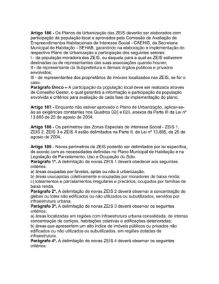 Artigo 186 - Os Planos de Urbanização das ZEIS deverão ser elaborados com
participação da população local e aprovados pela Comissão de Avaliação de
Empreendimentos Habitacionais de Interesse Social - CAEHIS, da Secretaria
Municipal de Habitação - SEHAB, garantindo na elaboração e implementação do
respectivo Plano de Urbanização a participação dos seguintes setores:
I - da população moradora das ZEIS, ou daquela para a qual as ZEIS estiverem
destinadas ou de representantes das suas associações quando houver;
II - de representante da Subprefeitura e demais órgãos públicos e privados
envolvidos;
III - de representantes dos proprietários de imóveis localizados nas ZEIS, se for o
caso.
Parágrafo Único – A participação da população local deve ser realizada através
de Conselho Gestor, o qual garantirá a informação e participação da população
envolvida e critérios para avaliação de cada fase da implementação do plano;

Artigo 187 - Enquanto não estiver aprovado o Plano de Urbanização, aplicar-se-
ão as exigências constantes nos Quadros 02/j e 02/i, anexos da Parte III da Lei nº
13.885 de 25 de agosto de 2004.

Artigo 188 - Os perímetros das Zonas Especiais de Interesse Social - ZEIS 1,
ZEIS 2, ZEIS 3 e ZEIS 4 estão delimitados na Parte II, da Lei nº 13.885, de 25 de
agosto de 2004.

Artigo 189 - Novos perímetros de ZEIS poderão ser delimitados por lei específica,
de acordo com as necessidades definidas no Plano Municipal de Habitação e na
Legislação de Parcelamento, Uso e Ocupação do Solo.
Parágrafo 1º. A delimitação de novas ZEIS 1 deverá obedecer aos seguintes
critérios:
a) áreas ocupadas por favelas, aptas ou não à urbanização;
b) áreas usucapidas coletivamente e ocupadas por moradores de baixa renda;
c) loteamentos e parcelamentos irregulares e precários, ocupados por famílias de
baixa renda.
Parágrafo 2º. A delimitação de novas ZEIS 2 deverá observar a concentração de
glebas ou lotes não edificados ou não utilizados ou subutilizados, servidos por
infraestrutura urbana.
Parágrafo 3º. A delimitação de novas ZEIS 3 deverá observar os seguintes
critérios:
a) áreas localizadas em regiões com infraestrutura urbana consolidada, de intensa
concentração de cortiços, habitações coletivas e edificações deterioradas;
b) áreas que apresentem um alto índice de imóveis públicos ou privados não
edificados ou não utilizados ou subutilizados, em regiões dotadas de
infraestrutura.
Parágrafo 4º. A delimitação de novas ZEIS 4 deverá observar os seguintes
critérios:
 