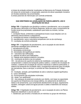 a) áreas de proteção ambiental, localizadas na Macrozona de Proteção Ambiental
em áreas de conservação e recuperação, passíveis de alocar população moradora
em favelas existentes nas proximidades;
b) áreas passíveis de intervenção com controle ambiental.

                           CAPÍTULO V
      DAS DIRETRIZES DA LEGISLAÇÃO DE PARCELAMENTO, USO E
                       OCUPAÇÃO DO SOLO

Artigo 190 - A legislação que disciplina e ordena o parcelamento, uso e ocupação
do solo para o Município e os Planos Regionais, tendo em vista o cumprimento da
função social da propriedade, estabelecem para todos os imóveis, normas
relativas a:
I - condições físicas, ambientais e paisagísticas locais e suas relações com os
elementos estruturadores e integradores;
II - condições de acesso e infraestrutura disponível;
III - parcelamento, usos e volumetria compatíveis com os da vizinhança;
IV - condições de conforto ambiental.

Artigo 191 - A legislação de parcelamento, uso e ocupação do solo deverá
apresentar estratégia para controle de:
I - parcelamento do solo;
II - densidades construtivas;
III - densidades demográficas por distrito;
IV – volumetria das edificações;
V - gabarito de altura para edificações;
VI - relação entre espaços públicos e privados;
VII - movimento de terra e uso do subsolo;
VIII – da estrutura de suporte do sistema de mobilidade e circulação viária, que
compreendem o sistema de transporte público coletivo, o sistema de circulação de
ciclistas, o sistema de circulação de veículos individuais e coletivos particulares, o
sistema de transporte de circulação viária, considerando estruturas para circulação
de mercadorias, bens e serviços, e controle de Pólos Geradores de Tráfego -
PGT;
IX - insolação, aeração, permeabilidade do solo e cobertura vegetal significativa;
X - usos e atividades;
XI - funcionamento das atividades incômodas;
XII - áreas "non aedificandi".
XII – dos estoques de potencial construtivo por distrito, com base na capacidade
de suporte da infraestrutura de energia elétrica, de cabeamento de telefonia e
dados e de saneamento, que compreende abastecimento de água, esgotamento
sanitário, drenagem urbana de águas pluviais e coleta e tratamento de resíduos
sólidos.

Artigo 192 - A legislação de parcelamento, uso e ocupação do solo e os Planos
Regionais classificam o uso do solo em:
I - residencial, que envolve a moradia de um indivíduo ou grupo de indivíduos;
 