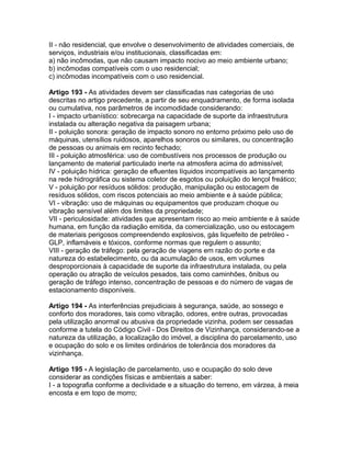 II - não residencial, que envolve o desenvolvimento de atividades comerciais, de
serviços, industriais e/ou institucionais, classificadas em:
a) não incômodas, que não causam impacto nocivo ao meio ambiente urbano;
b) incômodas compatíveis com o uso residencial;
c) incômodas incompatíveis com o uso residencial.

Artigo 193 - As atividades devem ser classificadas nas categorias de uso
descritas no artigo precedente, a partir de seu enquadramento, de forma isolada
ou cumulativa, nos parâmetros de incomodidade considerando:
I - impacto urbanístico: sobrecarga na capacidade de suporte da infraestrutura
instalada ou alteração negativa da paisagem urbana;
II - poluição sonora: geração de impacto sonoro no entorno próximo pelo uso de
máquinas, utensílios ruidosos, aparelhos sonoros ou similares, ou concentração
de pessoas ou animais em recinto fechado;
III - poluição atmosférica: uso de combustíveis nos processos de produção ou
lançamento de material particulado inerte na atmosfera acima do admissível;
IV - poluição hídrica: geração de efluentes líquidos incompatíveis ao lançamento
na rede hidrográfica ou sistema coletor de esgotos ou poluição do lençol freático;
V - poluição por resíduos sólidos: produção, manipulação ou estocagem de
resíduos sólidos, com riscos potenciais ao meio ambiente e à saúde pública;
VI - vibração: uso de máquinas ou equipamentos que produzam choque ou
vibração sensível além dos limites da propriedade;
VII - periculosidade: atividades que apresentam risco ao meio ambiente e à saúde
humana, em função da radiação emitida, da comercialização, uso ou estocagem
de materiais perigosos compreendendo explosivos, gás liquefeito de petróleo -
GLP, inflamáveis e tóxicos, conforme normas que regulem o assunto;
VIII - geração de tráfego: pela geração de viagens em razão do porte e da
natureza do estabelecimento, ou da acumulação de usos, em volumes
desproporcionais à capacidade de suporte da infraestrutura instalada, ou pela
operação ou atração de veículos pesados, tais como caminhões, ônibus ou
geração de tráfego intenso, concentração de pessoas e do número de vagas de
estacionamento disponíveis.

Artigo 194 - As interferências prejudiciais à segurança, saúde, ao sossego e
conforto dos moradores, tais como vibração, odores, entre outras, provocadas
pela utilização anormal ou abusiva da propriedade vizinha, podem ser cessadas
conforme a tutela do Código Civil - Dos Direitos de Vizinhança, considerando-se a
natureza da utilização, a localização do imóvel, a disciplina do parcelamento, uso
e ocupação do solo e os limites ordinários de tolerância dos moradores da
vizinhança.

Artigo 195 - A legislação de parcelamento, uso e ocupação do solo deve
considerar as condições físicas e ambientais a saber:
I - a topografia conforme a declividade e a situação do terreno, em várzea, à meia
encosta e em topo de morro;
 