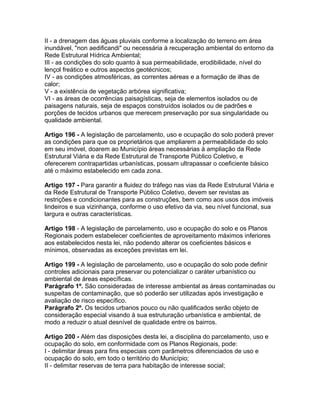 II - a drenagem das águas pluviais conforme a localização do terreno em área
inundável, "non aedificandi" ou necessária à recuperação ambiental do entorno da
Rede Estrutural Hídrica Ambiental;
III - as condições do solo quanto à sua permeabilidade, erodibilidade, nível do
lençol freático e outros aspectos geotécnicos;
IV - as condições atmosféricas, as correntes aéreas e a formação de ilhas de
calor;
V - a existência de vegetação arbórea significativa;
VI - as áreas de ocorrências paisagísticas, seja de elementos isolados ou de
paisagens naturais, seja de espaços construídos isolados ou de padrões e
porções de tecidos urbanos que merecem preservação por sua singularidade ou
qualidade ambiental.

Artigo 196 - A legislação de parcelamento, uso e ocupação do solo poderá prever
as condições para que os proprietários que ampliarem a permeabilidade do solo
em seu imóvel, doarem ao Município áreas necessárias à ampliação da Rede
Estrutural Viária e da Rede Estrutural de Transporte Público Coletivo, e
oferecerem contrapartidas urbanísticas, possam ultrapassar o coeficiente básico
até o máximo estabelecido em cada zona.

Artigo 197 - Para garantir a fluidez do tráfego nas vias da Rede Estrutural Viária e
da Rede Estrutural de Transporte Público Coletivo, devem ser revistas as
restrições e condicionantes para as construções, bem como aos usos dos imóveis
lindeiros e sua vizinhança, conforme o uso efetivo da via, seu nível funcional, sua
largura e outras características.

Artigo 198 - A legislação de parcelamento, uso e ocupação do solo e os Planos
Regionais podem estabelecer coeficientes de aproveitamento máximos inferiores
aos estabelecidos nesta lei, não podendo alterar os coeficientes básicos e
mínimos, observadas as exceções previstas em lei.

Artigo 199 - A legislação de parcelamento, uso e ocupação do solo pode definir
controles adicionais para preservar ou potencializar o caráter urbanístico ou
ambiental de áreas específicas.
Parágrafo 1º. São consideradas de interesse ambiental as áreas contaminadas ou
suspeitas de contaminação, que só poderão ser utilizadas após investigação e
avaliação de risco específico.
Parágrafo 2º. Os tecidos urbanos pouco ou não qualificados serão objeto de
consideração especial visando à sua estruturação urbanística e ambiental, de
modo a reduzir o atual desnível de qualidade entre os bairros.

Artigo 200 - Além das disposições desta lei, a disciplina do parcelamento, uso e
ocupação do solo, em conformidade com os Planos Regionais, pode:
I - delimitar áreas para fins especiais com parâmetros diferenciados de uso e
ocupação do solo, em todo o território do Município;
II - delimitar reservas de terra para habitação de interesse social;
 