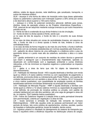 elétrica, coleta de águas pluviais, rede telefônica, gás canalizado, transporte, e
outros de interesse público;
XLIX - escarpa é uma forma de relevo de transição entre duas áreas aplainadas
(topos ou patamares e planícies) com inclinação superior a 30% (trinta por cento)
e de desnível e altura superior a 100 (cem) metros;
L - estoque é o limite do potencial construtivo adicional, definido para zonas,
distritos, áreas de operação urbana ou de Projetos Urbanísticos Específicos -
PUE, passível de ser adquirido mediante outorga onerosa ou por outro mecanismo
previsto em lei;
LI - frente do lote é a extensão da sua divisa lindeira à via de circulação;
LII - fundo do lote é a divisa oposta à frente, sendo que:
a) no caso de lote de esquina, o fundo do lote é o encontro de suas divisas
laterais;
b) no caso de lotes situados em zonas de centralidades lineares, em esquina ou
não, o fundo do lote é a divisa oposta à frente do lote, lindeira à zona de
centralidade linear;
c) no caso de lotes de forma irregular ou de mais de uma frente, o fundo é definido
de acordo com as condições estabelecidas em normas expedidas pelo Executivo.
LIII - gabarito de altura máxima de uma edificação é a distância entre o piso do
pavimento térreo e o ponto mais alto da cobertura, excluídos o ático e a caixa
d'água;
LIV - gestão ambiental é um conjunto de medidas de ordem técnica e gerencial
que visam a assegurar que o empreendimento seja implantado, operado ou
desativado em conformidade com a legislação ambiental e outras diretrizes
relevantes, a fim de minimizar os impactos negativos e potencializar os impactos
positivos;
LV - gleba é a área de terra que não foi objeto de loteamento ou
desmembramento;
LVI - Habitação de Interesse Social - HIS é aquela destinada a famílias com renda
igual ou inferior a 6 (seis) salários mínimos ou com capacidade de pagamento a
ser definida, promovida direta ou indiretamente pelo Poder Público, com padrão de
unidade habitacional com um sanitário e área útil de, no máximo, 55 m² (cinquenta
e cinco metros quadrados), com possibilidade de ampliação quando as famílias
beneficiadas estiverem envolvidas diretamente na produção das moradias;
LVII - Habitação de Mercado Popular - HMP é aquela destinada a famílias com
renda igual ou inferior a 12 (doze) salários mínimos ou capacidade de pagamento
a ser definida, de promoção de iniciativa pública ou privada, com padrão de
unidade habitacional com até dois sanitários, até uma vaga de garagem e área útil
de, no máximo, 70m² (setenta metros quadrados);
LVIII - Índice de Cobertura Vegetal é a relação entre a parte permeável drenante
sem pavimentação, coberta por vegetação e a área do lote;
LIX - locais sensíveis à emissão de radiação não ionizante de Campos
Eletromagnéticos - CEM são aqueles onde as pessoas permanecem por maior
período de tempo, tais como prédios de apartamentos, creches, escolas, quartos
de hospitais e instituições geriátrica, locais de trabalho, dentre outros;
LX - logística urbana é o resultado do planejamento do sistema de transporte que
busca o equilíbrio entre a eficiência requerida na distribuição urbana de cargas,
 