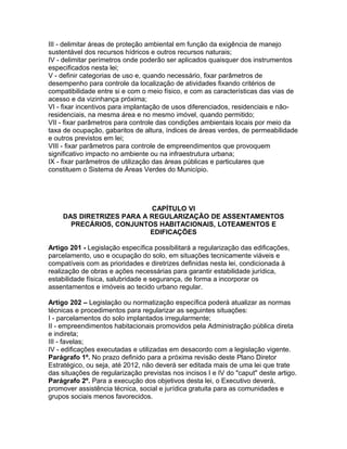 III - delimitar áreas de proteção ambiental em função da exigência de manejo
sustentável dos recursos hídricos e outros recursos naturais;
IV - delimitar perímetros onde poderão ser aplicados quaisquer dos instrumentos
especificados nesta lei;
V - definir categorias de uso e, quando necessário, fixar parâmetros de
desempenho para controle da localização de atividades fixando critérios de
compatibilidade entre si e com o meio físico, e com as características das vias de
acesso e da vizinhança próxima;
VI - fixar incentivos para implantação de usos diferenciados, residenciais e não-
residenciais, na mesma área e no mesmo imóvel, quando permitido;
VII - fixar parâmetros para controle das condições ambientais locais por meio da
taxa de ocupação, gabaritos de altura, índices de áreas verdes, de permeabilidade
e outros previstos em lei;
VIII - fixar parâmetros para controle de empreendimentos que provoquem
significativo impacto no ambiente ou na infraestrutura urbana;
IX - fixar parâmetros de utilização das áreas públicas e particulares que
constituem o Sistema de Áreas Verdes do Município.




                          CAPÍTULO VI
    DAS DIRETRIZES PARA A REGULARIZAÇÃO DE ASSENTAMENTOS
      PRECÁRIOS, CONJUNTOS HABITACIONAIS, LOTEAMENTOS E
                          EDIFICAÇÕES

Artigo 201 - Legislação específica possibilitará a regularização das edificações,
parcelamento, uso e ocupação do solo, em situações tecnicamente viáveis e
compatíveis com as prioridades e diretrizes definidas nesta lei, condicionada à
realização de obras e ações necessárias para garantir estabilidade jurídica,
estabilidade física, salubridade e segurança, de forma a incorporar os
assentamentos e imóveis ao tecido urbano regular.

Artigo 202 – Legislação ou normatização específica poderá atualizar as normas
técnicas e procedimentos para regularizar as seguintes situações:
I - parcelamentos do solo implantados irregularmente;
II - empreendimentos habitacionais promovidos pela Administração pública direta
e indireta;
III - favelas;
IV - edificações executadas e utilizadas em desacordo com a legislação vigente.
Parágrafo 1º. No prazo definido para a próxima revisão deste Plano Diretor
Estratégico, ou seja, até 2012, não deverá ser editada mais de uma lei que trate
das situações de regularização previstas nos incisos I e IV do "caput" deste artigo.
Parágrafo 2º. Para a execução dos objetivos desta lei, o Executivo deverá,
promover assistência técnica, social e jurídica gratuita para as comunidades e
grupos sociais menos favorecidos.
 