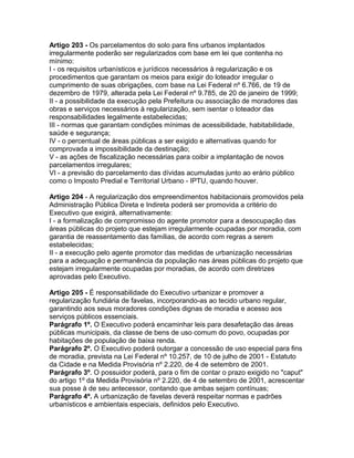 Artigo 203 - Os parcelamentos do solo para fins urbanos implantados
irregularmente poderão ser regularizados com base em lei que contenha no
mínimo:
I - os requisitos urbanísticos e jurídicos necessários à regularização e os
procedimentos que garantam os meios para exigir do loteador irregular o
cumprimento de suas obrigações, com base na Lei Federal nº 6.766, de 19 de
dezembro de 1979, alterada pela Lei Federal nº 9.785, de 20 de janeiro de 1999;
II - a possibilidade da execução pela Prefeitura ou associação de moradores das
obras e serviços necessários à regularização, sem isentar o loteador das
responsabilidades legalmente estabelecidas;
III - normas que garantam condições mínimas de acessibilidade, habitabilidade,
saúde e segurança;
IV - o percentual de áreas públicas a ser exigido e alternativas quando for
comprovada a impossibilidade da destinação;
V - as ações de fiscalização necessárias para coibir a implantação de novos
parcelamentos irregulares;
VI - a previsão do parcelamento das dívidas acumuladas junto ao erário público
como o Imposto Predial e Territorial Urbano - IPTU, quando houver.

Artigo 204 - A regularização dos empreendimentos habitacionais promovidos pela
Administração Pública Direta e Indireta poderá ser promovida a critério do
Executivo que exigirá, alternativamente:
I - a formalização de compromisso do agente promotor para a desocupação das
áreas públicas do projeto que estejam irregularmente ocupadas por moradia, com
garantia de reassentamento das famílias, de acordo com regras a serem
estabelecidas;
II - a execução pelo agente promotor das medidas de urbanização necessárias
para a adequação e permanência da população nas áreas públicas do projeto que
estejam irregularmente ocupadas por moradias, de acordo com diretrizes
aprovadas pelo Executivo.

Artigo 205 - É responsabilidade do Executivo urbanizar e promover a
regularização fundiária de favelas, incorporando-as ao tecido urbano regular,
garantindo aos seus moradores condições dignas de moradia e acesso aos
serviços públicos essenciais.
Parágrafo 1º. O Executivo poderá encaminhar leis para desafetação das áreas
públicas municipais, da classe de bens de uso comum do povo, ocupadas por
habitações de população de baixa renda.
Parágrafo 2º. O Executivo poderá outorgar a concessão de uso especial para fins
de moradia, prevista na Lei Federal nº 10.257, de 10 de julho de 2001 - Estatuto
da Cidade e na Medida Provisória nº 2.220, de 4 de setembro de 2001.
Parágrafo 3º. O possuidor poderá, para o fim de contar o prazo exigido no "caput"
do artigo 1º da Medida Provisória nº 2.220, de 4 de setembro de 2001, acrescentar
sua posse à de seu antecessor, contando que ambas sejam contínuas;
Parágrafo 4º. A urbanização de favelas deverá respeitar normas e padrões
urbanísticos e ambientais especiais, definidos pelo Executivo.
 