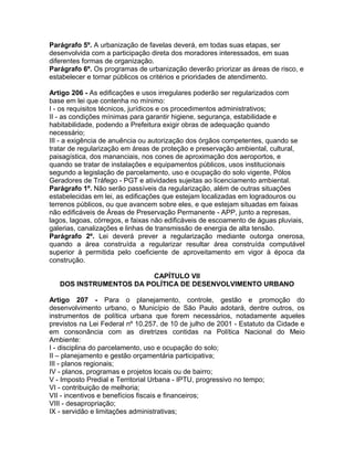 Parágrafo 5º. A urbanização de favelas deverá, em todas suas etapas, ser
desenvolvida com a participação direta dos moradores interessados, em suas
diferentes formas de organização.
Parágrafo 6º. Os programas de urbanização deverão priorizar as áreas de risco, e
estabelecer e tornar públicos os critérios e prioridades de atendimento.

Artigo 206 - As edificações e usos irregulares poderão ser regularizados com
base em lei que contenha no mínimo:
I - os requisitos técnicos, jurídicos e os procedimentos administrativos;
II - as condições mínimas para garantir higiene, segurança, estabilidade e
habitabilidade, podendo a Prefeitura exigir obras de adequação quando
necessário;
III - a exigência de anuência ou autorização dos órgãos competentes, quando se
tratar de regularização em áreas de proteção e preservação ambiental, cultural,
paisagística, dos mananciais, nos cones de aproximação dos aeroportos, e
quando se tratar de instalações e equipamentos públicos, usos institucionais
segundo a legislação de parcelamento, uso e ocupação do solo vigente, Pólos
Geradores de Tráfego - PGT e atividades sujeitas ao licenciamento ambiental.
Parágrafo 1º. Não serão passíveis da regularização, além de outras situações
estabelecidas em lei, as edificações que estejam localizadas em logradouros ou
terrenos públicos, ou que avancem sobre eles, e que estejam situadas em faixas
não edificáveis de Áreas de Preservação Permanente - APP, junto a represas,
lagos, lagoas, córregos, e faixas não edificáveis de escoamento de águas pluviais,
galerias, canalizações e linhas de transmissão de energia de alta tensão.
Parágrafo 2º. Lei deverá prever a regularização mediante outorga onerosa,
quando a área construída a regularizar resultar área construída computável
superior à permitida pelo coeficiente de aproveitamento em vigor à época da
construção.

                         CAPÍTULO VII
   DOS INSTRUMENTOS DA POLÍTICA DE DESENVOLVIMENTO URBANO

Artigo 207 - Para o planejamento, controle, gestão e promoção do
desenvolvimento urbano, o Município de São Paulo adotará, dentre outros, os
instrumentos de política urbana que forem necessários, notadamente aqueles
previstos na Lei Federal nº 10.257, de 10 de julho de 2001 - Estatuto da Cidade e
em consonância com as diretrizes contidas na Política Nacional do Meio
Ambiente:
I - disciplina do parcelamento, uso e ocupação do solo;
II – planejamento e gestão orçamentária participativa;
III - planos regionais;
IV - planos, programas e projetos locais ou de bairro;
V - Imposto Predial e Territorial Urbana - IPTU, progressivo no tempo;
VI - contribuição de melhoria;
VII - incentivos e benefícios fiscais e financeiros;
VIII - desapropriação;
IX - servidão e limitações administrativas;
 