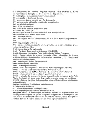 X - tombamento de imóveis, conjuntos urbanos, sítios urbanos ou rurais,
acompanhados da definição das áreas envoltórias de proteção;
XI - instituição de zonas especiais de interesse social;
XII - concessão de direito real de uso;
XIII - concessão de uso especial para fim de moradia;
XIV - parcelamento, edificação ou utilização compulsórios;
XVI - consórcio imobiliário;
XVII - direito de superfície;
XVIII - usucapião especial de imóvel urbano;
XIX - direito de preempção;
XX - outorga onerosa do direito de construir e de alteração de uso;
XXI - transferência do direito de construir;
XXII - reajuste fundiário;
XXIII - Operações Urbanas Consorciadas - OUC e Áreas de Intervenção Urbana -
AIU;
XXIV - regularização fundiária;
XXV - assistência técnica, social e jurídica gratuita para as comunidades e grupos
sociais menos favorecidos;
XXVI - referendo popular e plebiscito;
XXVII - Fundo de Desenvolvimento Urbano - FUNDURB;
XXVIII - Planos de Habitação e Plano de Circulação Viária e Transporte
XXIX - Estudo prévio de impacto ambiental (EIA) / Relatórios de Impacto
Ambiental (RIMA) e Estudo prévio de impacto de vizinhança (EIV) / Relatórios de
Impacto de Vizinhança (RIVI);
XXX - negociação e acordo de convivência;
XXXI - licenciamento ambiental;
XXXII - certificação ambiental;
XXXIII - Termo de Compromisso Ambiental e de Compensação Ambiental;
XXXIV - Termo de Ajustamento de Conduta Ambiental - TAC;
XXXV - Fundo Especial do Meio Ambiente e Desenvolvimento Sustentável;
XXXVI - estabelecimento de padrões de qualidade ambiental;
XXXVII - criação de espaços territoriais especialmente protegidos pelo Poder
Público Municipal, tais como áreas de proteção ambiental e reservas ecológicas;
XXXVIII - Sistema Municipal de Informações sobre o Meio Ambiente e indicadores
socioambientais;
XXXIX - Relatório de Qualidade do Meio Ambiente;
XL Zoneamento Ambiental;
XLI - Avaliação Ambiental Estratégica - AAE;
XLII - Compensação por Serviços Ambientais - CSA.
Parágrafo único - A contribuição de melhoria deverá ser regulamentada para
contemplar as situações em que se configure a relação entre a realização de uma
obra pública e a decorrente valorização dos imóveis vizinhos, com a definição dos
padrões técnicos das obras desejáveis e demais regras necessárias.



                                     Seção I
 