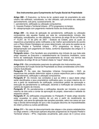 Dos Instrumentos para Cumprimento da Função Social da Propriedade

Artigo 208 - O Executivo, na forma da lei, poderá exigir do proprietário do solo
urbano não edificado, subutilizado, ou não utilizado, que promova seu adequado
aproveitamento, sob pena, sucessivamente, de:
I - parcelamento, edificação ou utilização compulsórios;
II - Imposto Predial e Territorial Urbano - IPTU progressivo no tempo;
III - desapropriação com pagamento mediante títulos da dívida pública.

Artigo 209 - As áreas de aplicação de parcelamento, edificação ou utilização
compulsórios são aquelas fixadas por esta lei, compreendendo imóveis não
edificados, subutilizados, ou não utilizados, nos termos do artigo 39 da Lei Federal
nº 10.257, de 10 de julho de 2001 - Estatuto da Cidade, para os quais os
respectivos proprietários serão notificados a dar melhor aproveitamento de acordo
com o Plano Diretor Estratégico em prazo determinado, sob pena de sujeitar-se ao
Imposto Predial e Territorial Urbano - IPTU progressivo no tempo e à
desapropriação com pagamento em títulos, conforme disposições dos artigos 5° a
8° da mesma Lei.
Parágrafo único - Fica facultado aos proprietários dos imóveis de que trata este
artigo requerer ao Executivo o estabelecimento de Consórcio Imobiliário, como
forma de viabilização financeira do aproveitamento do imóvel, nos termos das
disposições do artigo 46 da Lei Federal citada no "caput" deste artigo.

Artigo 210 - São considerados passíveis da aplicação dos Instrumentos para
cumprimento da Função Social da Propriedade as áreas consideradas como Solo
Urbano Subutilizado.
Parágrafo 1º. No caso das Operações Urbanas Consorciadas - OUC, as
respectivas leis poderão determinar regras e prazos específicos para a aplicação
do parcelamento, edificação e utilização compulsórios.
Parágrafo 2º. Os imóveis nas condições a que se refere o caput deste artigo
serão identificados e seus proprietários notificados para, no prazo máximo de um
ano a partir do recebimento da notificação, protocolizar pedido de aprovação e
execução de parcelamento ou edificação, devendo a notificação ser averbada no
cartório de registro de imóveis.
Parágrafo 3º. Os parcelamentos e edificações deverão ser iniciados no prazo
máximo de dois anos a contar da aprovação do projeto, observada a validade do
respectivo alvará.
Parágrafo 4º. As edificações enquadradas no Parágrafo 2º deste artigo deverão
estar ocupadas no prazo máximo de um ano a partir do recebimento da
notificação, sob pena da aplicação das sanções previstas, salvo nos casos em que
haja a devida demonstração de que a não ocupação decorreu de impossibilidades
de ordem jurídica ou outras pendências.

Artigo 211 – No caso de descumprimento das etapas e dos prazos estabelecidos
no artigo anterior, o Município aplicará alíquotas progressivas do Imposto Predial e
Territorial Urbano - IPTU, majoradas anualmente, pelo prazo de 5 (cinco) anos
 