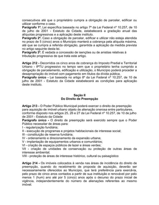 consecutivos até que o proprietário cumpra a obrigação de parcelar, edificar ou
utilizar conforme o caso.
Parágrafo 1º. Lei específica baseada no artigo 7º da Lei Federal nº 10.257, de 10
de julho de 2001 - Estatuto da Cidade, estabelecerá a gradação anual das
alíquotas progressivas e a aplicação deste instituto.
Parágrafo 2º. Caso a obrigação de parcelar, edificar e utilizar não esteja atendida
no prazo de 5 (cinco) anos o Município manterá a cobrança pela alíquota máxima,
até que se cumpra a referida obrigação, garantida a aplicação da medida prevista
no artigo seguinte desta lei.
Parágrafo 3º. É vedada a concessão de isenções ou de anistias relativas à
tributação progressiva de que trata este artigo.

Artigo 212 - Decorridos os cinco anos de cobrança do Imposto Predial e Territorial
Urbano - IPTU progressivo no tempo sem que o proprietário tenha cumprido a
obrigação de parcelamento, edificação e utilização, o Município poderá proceder a
desapropriação do imóvel com pagamento em títulos da dívida pública.
Parágrafo único - Lei baseada no artigo 8º da Lei Federal nº 10.257, de 10 de
julho de 2001 - Estatuto da Cidade estabelecerá as condições para aplicação
deste instituto.


                                     Seção II
                            Do Direito de Preempção

Artigo 213 - O Poder Público Municipal poderá exercer o direito de preempção
para aquisição de imóvel urbano objeto de alienação onerosa entre particulares,
conforme disposto nos artigos 25, 26 e 27 da Lei Federal nº 10.257, de 10 de julho
de 2001 - Estatuto da Cidade
Parágrafo único - O direito de preempção será exercido sempre que o Poder
Público necessitar de áreas para:
I - regularização fundiária;
II - execução de programas e projetos habitacionais de interesse social;
III - constituição de reserva fundiária;
IV - ordenamento e direcionamento da expansão urbana;
V - implantação de equipamentos urbanos e comunitários;
VI - criação de espaços públicos de lazer e áreas verdes;
VII - criação de unidades de conservação ou proteção de outras áreas de
interesse ambiental;
VIII - proteção de áreas de interesse histórico, cultural ou paisagístico

Artigo 214 - Os imóveis colocados à venda nas áreas de incidência do direito de
preempção, quando do recebimento de proposta de aquisição, deverão ser
necessariamente oferecidos ao Município, que terá preferência para exercê-la,
pelo prazo de cinco anos contados a partir de sua instituição e renovável por pelo
menos 1 (hum) ano até por 5 (cinco) anos após o decurso do prazo inicial de
vigência, independentemente do número de alienações referentes ao mesmo
imóvel.
 