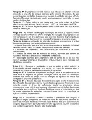 Parágrafo 1º. O proprietário deverá notificar sua intenção de alienar o imóvel,
anexando a proposta de compra assinada pelo terceiro interessado, da qual
constarão preço, condições de pagamento e prazo de validade, para que o Poder
Executivo Municipal manifeste por escrito seu interesse em comprá-lo, no prazo
máximo de trinta dias.
Parágrafo 2º. Estão incluídos nas áreas que trata este artigo os imóveis
relacionados e indicados na Parte II da Lei nº 13.885, de 25 de agosto de 2004.
Parágrafo 3º. Os Planos Regionais podem definir novas áreas para aplicação do
direito de preempção.

Artigo 215 - Ao receber a notificação da intenção de alienar, o Poder Executivo
Municipal deverá notificar sua efetiva intenção de aquisição aos proprietários de
imóveis localizados em área delimitada para exercício do direito de preempção, da
inclusão da previsão dos respectivos recursos financeiros no orçamento anual.
Parágrafo Único: A notificação da intenção de alienar onerosamente o imóvel
deve ser apresentada com os seguintes documentos:
I - proposta de compra assinada pelo terceiro interessado na aquisição do imóvel,
da qual constarão preço, condições de pagamento e prazo de validade;
II - endereço do proprietário, para recebimento de notificação e de outras
comunicações;
III - certidão de inteiro teor da matrícula do imóvel, expedida pelo cartório de
registro de imóveis da circunscrição imobiliária competente;
IV - declaração assinada pelo proprietário, sob as penas da lei, de que não
incidem quaisquer encargos e ônus sobre o imóvel, inclusive os de natureza real,
tributária ou executória.

Artigo 216 - Recebida a notificação a que se refere o artigo anterior, a
Administração deverá manifestar, por escrito, no prazo de sessenta dias, o
interesse em exercer a preferência para aquisição do imóvel.
Parágrafo 1º. A Prefeitura fará publicar, em órgão oficial e em pelo menos um
jornal local ou regional de grande circulação, edital de aviso da notificação
recebida, nos termos do artigo 168 e da intenção de aquisição do imóvel nas
condições da proposta apresentada.
Parágrafo 2º. O decurso do prazo de sessenta dias após a data de recebimento
da notificação do proprietário sem a manifestação expressa da Prefeitura de que
pretende exercer o direito de preferência, faculta ao proprietário alienar
onerosamente o seu imóvel ao proponente interessado nas condições da proposta
apresentada, sem prejuízo do direito da Prefeitura exercer a preferência em face
de outras propostas de aquisições onerosas futuras dentro do prazo legal de
vigência do direito de preempção.

Artigo 217 - Concretizada a venda a terceiro, o proprietário fica obrigado a
entregar ao órgão competente da Prefeitura cópia do instrumento particular ou
público de alienação do imóvel, dentro do prazo de trinta dias após sua assinatura,
sob pena de pagamento de multa diária em valor equivalente a 0,66% (sessenta e
seis centésimos por cento) do valor total da alienação.
 