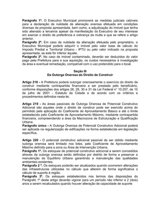 Parágrafo 1º. O Executivo Municipal promoverá as medidas judiciais cabíveis
para a declaração de nulidade de alienação onerosa efetuada em condições
diversas da proposta apresentada, bem como, a adjudicação do imóvel que tenha
sido alienado a terceiros apesar da manifestação do Executivo de seu interesse
em exercer o direito de preferência e cobrança da multa a que se refere o artigo
anterior.
Parágrafo 2º. Em caso de nulidade da alienação efetuada pelo proprietário, o
Executivo Municipal poderá adquirir o imóvel pelo valor base de cálculo do
Imposto Predial e Territorial Urbano - IPTU ou pelo valor indicado na proposta
apresentada, se este for inferior àquele.
Parágrafo 3º. No caso de imóvel contaminado, deverão ser deduzidos do valor
pago pela Prefeitura para a sua aquisição, os custos necessários à investigação
da área e eventual remediação, compatível com o uso pretendido para o local.

                                 Seção III
                 Da Outorga Onerosa do Direito de Construir

Artigo 218 - A Prefeitura poderá outorgar onerosamente o exercício do direito de
construir mediante contrapartida financeira a ser prestada pelo beneficiário,
conforme disposições dos artigos 28, 29, 30 e 31 da Lei Federal n° 10.257, de 10
de julho de 2001 - Estatuto da Cidade e de acordo com os critérios e
procedimentos definidos nesta lei.

Artigo 219 - As áreas passíveis de Outorga Onerosa de Potencial Construtivo
Adicional são aquelas onde o direito de construir pode ser exercido acima do
permitido pela aplicação do Coeficiente de Aproveitamento Básico e até o limite
estabelecido pelo Coeficiente de Aproveitamento Máximo, mediante contrapartida
financeira, compreendendo a área da Macrozona de Estruturação e Qualificação
Urbana.
Parágrafo único - A Outorga Onerosa de Potencial Construtivo Adicional poderá
ser aplicada na regularização de edificações na forma estabelecida em legislação
específica,

Artigo 220 - O potencial construtivo adicional passível de ser obtido mediante
outorga onerosa será limitado nos lotes, pelo Coeficiente de Aproveitamento
Máximo definido para a zona ou Área de Intervenção Urbana.
Parágrafo 1º. Os estoques de potencial construtivo adicional a serem concedidos
através da outorga onerosa serão definidos por distrito de forma a preservar a
manutenção do Equilíbrio Urbano garantindo a manutenção das qualidades
ambientais existentes.
Parágrafo 2 º. Os estoques poderão ser atualizados quando ocorrerem alterações
das infraestruturas utilizadas no cálculo que alterem de forma significativa o
cálculo de suporte à região.
Parágrafo 3º. Os estoques estabelecidos nos termos das disposições do
Parágrafo 1º deste artigo deverão vigorar para um período não inferior a 2 (dois)
anos a serem recalculados quando houver alteração de capacidade de suporte
 