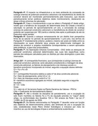 Parágrafo 4º. O impacto na infraestrutura e no meio ambiente da concessão de
outorga onerosa de potencial construtivo adicional e da transferência do direito de
construir deverá ser monitorado permanentemente pelo Executivo, que deverá
periodicamente tornar públicos relatórios deste monitoramento, destacando as
áreas críticas próximas da saturação.
Parágrafo 5º. Caso o monitoramento a que se refere o Parágrafo 4º deste artigo,
revele que a tendência de ocupação de determinada área da Cidade a levará à
saturação no período de aproximadamente um ano, a concessão da outorga
onerosa do potencial construtivo adicional e a transferência do direito de construir
poderão ser suspensas por 180 (cento e oitenta) dias após a publicação de ato do
Executivo neste sentido
Parágrafo 6º. Quando o estoque remanescente de um distrito tiver perspectiva
firme de se saturar no período de aproximadamente 1 (um) ano, nos termos do
Parágrafo 5º imediatamente anterior, poderá o mesmo ser posto em leilão entre os
interessados os quais ofertarão seus preços por determinada metragem de
direitos de construir e projetos imobiliários correspondentes a serem aprovados
pela prefeitura, e para isso protocolados.
Parágrafo 7º. As Operações Urbanas Consorciadas - OUC terão os estoques de
potencial construtivo adicional determinados nas suas leis específicas como
parcela dos estoques calculados para os distritos por elas abrangidos e para eles
reservados.

Artigo 221 - A contrapartida financeira, que corresponde à outorga onerosa de
potencial construtivo adicional, será calculada considerando a metragem de área
construída adicional, os fatores de planejamento e de interesse social e o
benefício econômico incorporado ao imóvel, segundo a equação abaixo definida:
Ct = Fp x Fs x B
Onde:
Ct = contrapartida financeira relativa a cada m² de área construída adicional.
Fp = fator de planejamento, entre 0,5 e 1,4.
Fs = fator de interesse social, entre 0 e 1,0.
B = benefício econômico agregado ao imóvel, calculado segundo a seguinte
equação:
B = Vt ÷ CAb
Onde:
Vt = valor do m² do terreno fixado na Planta Genérica de Valores - PGV;e
CAb = Coeficiente de Aproveitamento Básico.
Parágrafo 1º. Até a revisão da disciplina de parcelamento, uso e ocupação do
solo ficam mantidos os fatores Fp e Fs da equação prevista no "caput" deste
artigo, na conformidade dos Quadros 15A e 16A anexos da Parte I da Lei nº
13.885, de 25 de agosto de 2004.
Parágrafo 2º. Os fatores mencionados no Parágrafo 1º deverão variar em função
dos objetivos de desenvolvimento urbano, das diretrizes de uso e ocupação do
solo, estabelecidas neste Plano Diretor Estratégico e inclusive por meio do
incentivo ao uso de tecnologias limpas e ambientalmente sustentáveis.
 