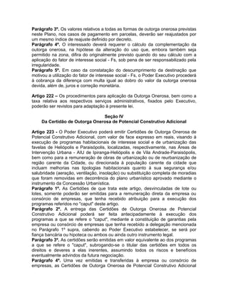 Parágrafo 3º. Os valores relativos a todas as formas de outorga onerosa previstas
neste Plano, nos casos de pagamento em parcelas, deverão ser reajustados por
um mesmo índice de reajuste definido por decreto.
Parágrafo 4º. O interessado deverá requerer o cálculo da complementação da
outorga onerosa, na hipótese da alteração do uso que, embora também seja
permitido na zona, difira do originalmente previsto quando do seu cálculo com a
aplicação do fator de interesse social - Fs, sob pena de ser responsabilizado pela
irregularidade.
Parágrafo 5º. Em caso da constatação do descumprimento da destinação que
motivou a utilização do fator de interesse social - Fs, o Poder Executivo procederá
à cobrança da diferença com multa igual ao dobro do valor da outorga onerosa
devida, além de, juros e correção monetária.

Artigo 222 – Os procedimentos para aplicação da Outorga Onerosa, bem como a
taxa relativa aos respectivos serviços administrativos, fixados pelo Executivo,
poderão ser revistos para adaptação à presente lei.

                               Seção IV
    Da Certidão de Outorga Onerosa de Potencial Construtivo Adicional

Artigo 223 - O Poder Executivo poderá emitir Certidões de Outorga Onerosa de
Potencial Construtivo Adicional, com valor de face expresso em reais, visando à
execução de programas habitacionais de interesse social e de urbanização das
favelas de Heliópolis e Paraisópolis, localizadas, respectivamente, nas Áreas de
Intervenção Urbana - AIU de Ipiranga-Heliópolis e de Vila Andrade-Paraisópolis,
bem como para a remuneração de obras de urbanização ou de reurbanização de
região carente da Cidade, ou direcionada à população carente da cidade que
incluam melhorias nas tipologias habitacionais quanto à sua segurança e/ou
salubridade (aeração, ventilação, insolação) ou substituição completa de moradias
que foram removidas em decorrência do plano urbanístico aprovado mediante o
instrumento da Concessão Urbanística.
Parágrafo 1º. As Certidões de que trata este artigo, desvinculadas de lote ou
lotes, somente poderão ser emitidas para a remuneração direta da empresa ou
consórcio de empresas, que tenha recebido atribuição para a execução dos
programas referidos no "caput" deste artigo.
Parágrafo 2º. A entrega das Certidões de Outorga Onerosa de Potencial
Construtivo Adicional poderá ser feita antecipadamente à execução dos
programas a que se refere o "caput", mediante a constituição de garantias pela
empresa ou consórcio de empresas que tenha recebido a delegação mencionada
no Parágrafo 1º supra, cabendo ao Poder Executivo estabelecer, se será por
fiança bancária ou hipoteca ou ambos ou ainda outro instrumento legal.
Parágrafo 3º. As certidões serão emitidas em valor equivalente ao dos programas
a que se refere o "caput", subrogando-se o titular das certidões em todos os
direitos e deveres a elas inerentes, assumindo todos os riscos e benefícios
eventualmente advindos da futura negociação.
Parágrafo 4º. Uma vez emitidas e transferidas à empresa ou consórcio de
empresas, as Certidões de Outorga Onerosa de Potencial Construtivo Adicional
 