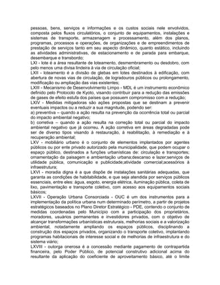 pessoas, bens, serviços e informações e os custos sociais nele envolvidos,
composta pelos fluxos circulatórios, o conjunto de equipamentos, instalações e
sistemas de transporte, armazenagem e processamento, além dos planos,
programas, processos e operações, de organizações e de empreendimentos de
prestação de serviços tanto em seu aspecto dinâmico, quanto estático, incluindo
as atividades administrativas, de estacionamento e de parada para embarque,
desembarque e transbordo;
LXI - lote é a área resultante de loteamento, desmembramento ou desdobro, com
pelo menos uma divisa lindeira à via de circulação oficial;
LXII - loteamento é a divisão de glebas em lotes destinados à edificação, com
abertura de novas vias de circulação, de logradouros públicos ou prolongamento,
modificação ou ampliação das vias existentes;
LXIII - Mecanismo de Desenvolvimento Limpo - MDL é um instrumento econômico
definido pelo Protocolo de Kyoto, visando contribuir para a redução das emissões
de gases de efeito estufa dos países que possuem compromisso com a redução;
LXIV - Medidas mitigadoras são ações propostas que se destinam a prevenir
eventuais impactos ou a reduzir a sua magnitude, podendo ser:
a) preventiva – quando a ação resulta na prevenção da ocorrência total ou parcial
do impacto ambiental negativo;
b) corretiva – quando a ação resulta na correção total ou parcial do impacto
ambiental negativo que já ocorreu. A ação corretiva em áreas degradadas pode
ser de diverso tipos visando à restauração, à reabilitação, à remediação e à
recuperação ambiental;
LXV - mobiliário urbano é o conjunto de elementos implantados por agentes
públicos ou por ente privado autorizado pela municipalidade, que podem ocupar o
espaço público, destinados a funções urbanísticas de: circulação e transportes;
ornamentação da paisagem e ambientação urbana;descanso e lazer;serviços de
utilidade pública, comunicação e publicidade;atividade comercial;acessórios à
infraestrutura;
LXVI - moradia digna é a que dispõe de instalações sanitárias adequadas, que
garanta as condições de habitabilidade, e que seja atendida por serviços públicos
essenciais, entre eles: água, esgoto, energia elétrica, iluminação pública, coleta de
lixo, pavimentação e transporte coletivo, com acesso aos equipamentos sociais
básicos;
LXVII - Operação Urbana Consorciada - OUC é um dos instrumentos para a
implementação da política urbana num determinado perímetro, a partir de projetos
estratégicos baseados no Plano Diretor Estratégico - PDE, contendo o conjunto de
medidas coordenadas pelo Município com a participação dos proprietários,
moradores, usuários permanentes e investidores privados, com o objetivo de
alcançar transformações urbanísticas estruturais, melhorias sociais e a valorização
ambiental, notadamente ampliando os espaços públicos, disciplinando a
construção dos espaços privados, organizando o transporte coletivo, implantando
programas habitacionais de interesse social e de melhorias de infraestrutura e do
sistema viário;
LXVIII - outorga onerosa é a concessão mediante pagamento de contrapartida
financeira, pelo Poder Público, de potencial construtivo adicional acima do
resultante da aplicação do coeficiente de aproveitamento básico, até o limite
 