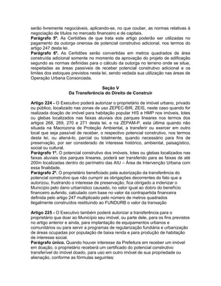 serão livremente negociáveis, aplicando-se, no que couber, as normas relativas à
negociação de títulos no mercado financeiro e de capitais.
Parágrafo 5º. As Certidões de que trata este artigo poderão ser utilizadas no
pagamento da outorga onerosa de potencial construtivo adicional, nos termos do
artigo 247 desta lei.
Parágrafo 6º. As Certidões serão convertidas em metros quadrados de área
construída adicional somente no momento da aprovação do projeto de edificação
segundo as normas definidas para o cálculo da outorga no terreno onde se situe,
respeitadas as áreas passíveis de receber potencial construtivo adicional e os
limites dos estoques previstos nesta lei, sendo vedada sua utilização nas áreas de
Operação Urbana Consorciada.

                                   Seção V
                    Da Transferência do Direito de Construir

Artigo 224 - O Executivo poderá autorizar o proprietário de imóvel urbano, privado
ou público, localizado nas zonas de uso ZEPEC-BIR, ZEIS, neste caso quando for
realizada doação de imóvel para habitação popular HIS e HMP nos imóveis, lotes
ou glebas localizados nas faixas aluviais dos parques lineares nos termos dos
artigos 268, 269, 270 e 271 desta lei, e na ZEPAM-P, esta última quando não
situada na Macrozona de Proteção Ambiental, a transferir ou exercer em outro
local que seja passível de receber, o respectivo potencial construtivo, nos termos
desta lei, ou aliená-lo, parcial ou totalmente, quando necessário para fins de
preservação, por ser considerado de interesse histórico, ambiental, paisagístico,
social ou cultural.
Parágrafo 1º. O potencial construtivo dos imóveis, lotes ou glebas localizados nas
faixas aluviais dos parques lineares, poderá ser transferido para as faixas de até
200m localizadas dentro do perímetro das AIU – Área de Intervenção Urbana com
essa finalidade.
Parágrafo 2º. O proprietário beneficiado pela autorização da transferência do
potencial construtivo que não cumprir as obrigações decorrentes do fato que a
autorizou, frustrando o interesse de preservação, fica obrigado a indenizar o
Município pelo dano urbanístico causado, no valor igual ao dobro do benefício
financeiro auferido, calculado com base no valor da contrapartida financeira
definida pelo artigo 247 multiplicado pelo número de metros quadrados
ilegalmente construídos restituindo ao FUNDURB o valor da transação

Artigo 225 - O Executivo também poderá autorizar a transferência para o
proprietário que doar ao Município seu imóvel, ou parte dele, para os fins previstos
no artigo anterior e ainda, para implantação de equipamentos urbanos e
comunitários ou para servir a programas de regularização fundiária e urbanização
de áreas ocupadas por população de baixa renda e para produção de habitação
de interesse social.
Parágrafo único. Quando houver interesse da Prefeitura em receber um imóvel
em doação, o proprietário receberá um certificado do potencial construtivo
transferível do imóvel doado, para uso em outro imóvel de sua propriedade ou
alienação, conforme as fórmulas seguintes:
 