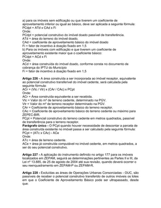 a) para os imóveis sem edificação ou que tiverem um coeficiente de
aproveitamento inferior ou igual ao básico, deve ser aplicada a seguinte fórmula:
PCdpt = ATd x CAd x Fi
Onde:
PCdpt = potencial construtivo do imóvel doado passível de transferência.
ATd = área do terreno do imóvel doado.
CAd = coeficiente de aproveitamento básico do imóvel doado
Fi = fator de incentivo à doação fixado em 1,5
b) Para os imóveis com edificação e que tiverem um coeficiente de
aproveitamento existente maior que o coeficiente básico:
PCdpt = ACd x Fi
Onde:
ACd = área construída do imóvel doado, conforme consta no documento de
cobrança do IPTU do Município
Fi = fator de incentivo à doação fixado em 1,5

Artigo 226 - A área construída a ser incorporada ao imóvel receptor, equivalente
ao potencial construtivo transferível do imóvel cedente, será calculada pela
seguinte fórmula:
ACr = (Vtc / Vtr) x (CAr / CAc) x PCpt
Onde:
ACr = Área construída equivalente a ser recebida.
Vtc = Valor do m² de terreno cedente, determinado na PGV.
Vtr = Valor do m² de terreno receptor determinado na PGV.
CAr = Coeficiente de aproveitamento básico do terreno receptor.
CAc = Coeficiente de aproveitamento básico do terreno cedente ou máximo para
ZEPEC-BIR.
PCpt = Potencial construtivo do terreno cedente em metros quadrados, passível
de transferência para o terreno receptor.
Parágrafo único - O PCpt quando houver necessidade de descontar a parcela de
área construída existente no imóvel passa a ser calculado pela seguinte fórmula:
PCpt = (ATc x CAc) - ACe
Onde:
ATc = área de terreno cedente.
ACe = área já construída computável no imóvel cedente, em metros quadrados, a
ser do seu potencial construtivo.

Artigo 227 - A aplicação do instrumento definido no artigo 177 para os imóveis
localizados em ZEPAM, seguirá as determinações pertinentes as Partes II e III, da
Lei nº 13.885, de 25 de agosto de 2004 até sua revisão, quando deverá ocorrer o
seu reenquadramento em ZEPAM-P ou ZEPAM-R.

Artigo 228 - Excluídas as áreas de Operações Urbanas Consorciadas - OUC, são
passíveis de receber o potencial construtivo transferido de outros imóveis os lotes
em que o Coeficiente de Aproveitamento Básico pode ser ultrapassado, desde
que:
 