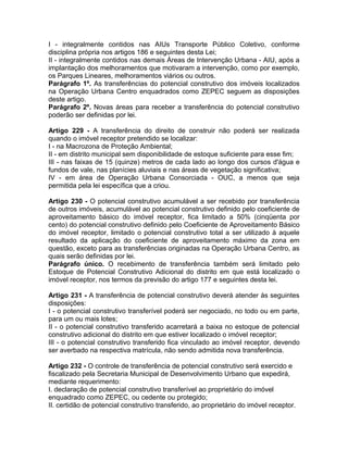 I - integralmente contidos nas AIUs Transporte Público Coletivo, conforme
disciplina própria nos artigos 186 e seguintes desta Lei;
II - integralmente contidos nas demais Áreas de Intervenção Urbana - AIU, após a
implantação dos melhoramentos que motivaram a intervenção, como por exemplo,
os Parques Lineares, melhoramentos viários ou outros.
Parágrafo 1º. As transferências do potencial construtivo dos imóveis localizados
na Operação Urbana Centro enquadrados como ZEPEC seguem as disposições
deste artigo.
Parágrafo 2º. Novas áreas para receber a transferência do potencial construtivo
poderão ser definidas por lei.

Artigo 229 - A transferência do direito de construir não poderá ser realizada
quando o imóvel receptor pretendido se localizar:
I - na Macrozona de Proteção Ambiental;
II - em distrito municipal sem disponibilidade de estoque suficiente para esse fim;
III - nas faixas de 15 (quinze) metros de cada lado ao longo dos cursos d'água e
fundos de vale, nas planícies aluviais e nas áreas de vegetação significativa;
IV - em área de Operação Urbana Consorciada - OUC, a menos que seja
permitida pela lei específica que a criou.

Artigo 230 - O potencial construtivo acumulável a ser recebido por transferência
de outros imóveis, acumulável ao potencial construtivo definido pelo coeficiente de
aproveitamento básico do imóvel receptor, fica limitado a 50% (cinqüenta por
cento) do potencial construtivo definido pelo Coeficiente de Aproveitamento Básico
do imóvel receptor, limitado o potencial construtivo total a ser utilizado à aquele
resultado da aplicação do coeficiente de aproveitamento máximo da zona em
questão, exceto para as transferências originadas na Operação Urbana Centro, as
quais serão definidas por lei.
Parágrafo único. O recebimento de transferência também será limitado pelo
Estoque de Potencial Construtivo Adicional do distrito em que está localizado o
imóvel receptor, nos termos da previsão do artigo 177 e seguintes desta lei.

Artigo 231 - A transferência de potencial construtivo deverá atender às seguintes
disposições:
I - o potencial construtivo transferível poderá ser negociado, no todo ou em parte,
para um ou mais lotes;
II - o potencial construtivo transferido acarretará a baixa no estoque de potencial
construtivo adicional do distrito em que estiver localizado o imóvel receptor;
III - o potencial construtivo transferido fica vinculado ao imóvel receptor, devendo
ser averbado na respectiva matrícula, não sendo admitida nova transferência.

Artigo 232 - O controle de transferência de potencial construtivo será exercido e
fiscalizado pela Secretaria Municipal de Desenvolvimento Urbano que expedirá,
mediante requerimento:
I. declaração de potencial construtivo transferível ao proprietário do imóvel
enquadrado como ZEPEC, ou cedente ou protegido;
II. certidão de potencial construtivo transferido, ao proprietário do imóvel receptor.
 
