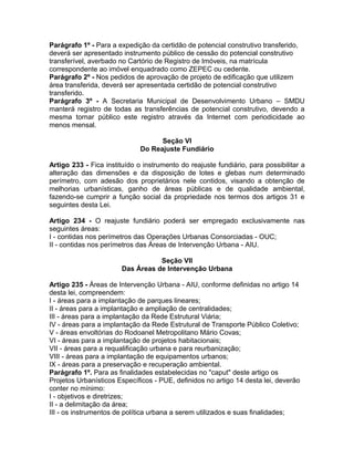 Parágrafo 1º - Para a expedição da certidão de potencial construtivo transferido,
deverá ser apresentado instrumento público de cessão do potencial construtivo
transferível, averbado no Cartório de Registro de Imóveis, na matrícula
correspondente ao imóvel enquadrado como ZEPEC ou cedente.
Parágrafo 2º - Nos pedidos de aprovação de projeto de edificação que utilizem
área transferida, deverá ser apresentada certidão de potencial construtivo
transferido.
Parágrafo 3º - A Secretaria Municipal de Desenvolvimento Urbano – SMDU
manterá registro de todas as transferências de potencial construtivo, devendo a
mesma tornar público este registro através da Internet com periodicidade ao
menos mensal.

                                    Seção VI
                              Do Reajuste Fundiário

Artigo 233 - Fica instituído o instrumento do reajuste fundiário, para possibilitar a
alteração das dimensões e da disposição de lotes e glebas num determinado
perímetro, com adesão dos proprietários nele contidos, visando a obtenção de
melhorias urbanísticas, ganho de áreas públicas e de qualidade ambiental,
fazendo-se cumprir a função social da propriedade nos termos dos artigos 31 e
seguintes desta Lei.

Artigo 234 - O reajuste fundiário poderá ser empregado exclusivamente nas
seguintes áreas:
I - contidas nos perímetros das Operações Urbanas Consorciadas - OUC;
II - contidas nos perímetros das Áreas de Intervenção Urbana - AIU.

                                   Seção VII
                        Das Áreas de Intervenção Urbana

Artigo 235 - Áreas de Intervenção Urbana - AIU, conforme definidas no artigo 14
desta lei, compreendem:
I - áreas para a implantação de parques lineares;
II - áreas para a implantação e ampliação de centralidades;
III - áreas para a implantação da Rede Estrutural Viária;
IV - áreas para a implantação da Rede Estrutural de Transporte Público Coletivo;
V - áreas envoltórias do Rodoanel Metropolitano Mário Covas;
VI - áreas para a implantação de projetos habitacionais;
VII - áreas para a requalificação urbana e para reurbanização;
VIII - áreas para a implantação de equipamentos urbanos;
IX - áreas para a preservação e recuperação ambiental.
Parágrafo 1º. Para as finalidades estabelecidas no "caput" deste artigo os
Projetos Urbanísticos Específicos - PUE, definidos no artigo 14 desta lei, deverão
conter no mínimo:
I - objetivos e diretrizes;
II - a delimitação da área;
III - os instrumentos de política urbana a serem utilizados e suas finalidades;
 