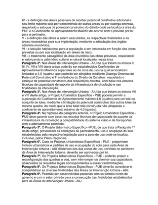 IV - a definição das áreas passíveis de receber potencial construtivo adicional e
seu limite máximo seja por transferência de outras áreas ou por outorga onerosa,
respeitado o estoque de potencial construtivo do distrito onde se localiza a área do
PUE e o Coeficiente de Aproveitamento Máximo de acordo com o previsto por lei
para o perímetro;
V - a definição das obras a serem executadas, as respectivas finalidades e as
áreas necessárias para sua implantação, mediante a articulação dos órgãos
setoriais envolvidos;
VI - a solução habitacional para a população a ser deslocada em função das obras
previstas ou por sua localização em áreas de risco;
VII - o tratamento paisagístico da área envoltória das obras previstas, respeitando
e valorizando o patrimônio cultural e natural localizado nessa área.
Parágrafo 2º. Nas Áreas de Intervenção Urbana - AIU de que tratam os incisos II,
III, IV, VII e VIII deste artigo poderão ser estabelecidos Coeficientes de
Aproveitamento Máximos superiores ao da zona de uso na qual se localizam
limitados a 4,0 (quatro), que poderão ser atingidos mediante Outorga Onerosa de
Potencial Construtivo e Transferência do Direito de Construir, respeitado o
estoque de potencial construtivo dos respectivos distritos, com base nos estudos
técnicos de capacidade de suporte da infraestrutura de circulação e nas
finalidades da intervenção.
Parágrafo 3º. Nas Áreas de Intervenção Urbana - AIU de que tratam os incisos VII
e VIII deste artigo, o Projeto Urbanístico Específico - PUE poderá permitir a
superação do Coeficiente de Aproveitamento máximo 4,0 (quatro) para um lote ou
conjunto de lotes, mediante a limitação do potencial construtivo dos outros lotes da
mesma quadra, de modo que a área total nela construída não ultrapasse o
coeficiente de aproveitamento máximo de 4,0 (quatro).
Parágrafo 4º. Na hipótese do parágrafo anterior, o Projeto Urbanístico Específico -
PUE deve garantir com base nos estudos técnicos de capacidade de suporte da
infraestrutura de circulação a compatibilidade do sistema viário e de transportes
com o adensamento permitido.
Parágrafo 5º. O Projeto Urbanístico Específico - PUE, de que trata o Parágrafo 1º
deste artigo, prevalecem as condições de parcelamento, uso e ocupação do solo
estabelecidas pela respectiva legislação para a zona de uso onde se localiza,
inclusive, pelos Plano Regionais.
Parágrafo 6º. Caso os Projetos Urbanísticos Específicos - PUE - proponham
índices urbanísticos e padrões de uso e ocupação do solo para cada Área de
Intervenção Urbana - AIU diferentes dos das zonas de uso, contidas no perímetro
da Área de Intervenção Urbana, deverão ser aprovados por lei.
Parágrafo 7º. Os Projetos Urbanísticos Específicos - PUE - poderão propor a
reconfiguração das quadras e vias, sem interromper ou diminuir sua capacidade,
observados os requisitos legais correspondentes a essas transformações.
Parágrafo 8º. Os Projetos Urbanísticos Específicos - PUE deverão considerar e
compatibilizar as diversas finalidades das Áreas de Intervenção Urbana - AIU.
Parágrafo 9º. Poderão ser desenvolvidas parcerias com os demais níveis de
governo e com o setor privado para a consecução das finalidades estabelecidas
para as Áreas de Intervenção Urbana - AIU.
 