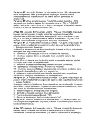 Parágrafo 10 º. A criação de Áreas de Intervenção Urbana - AIU não previstas
nesta lei dependerá de lei que disciplinará a aplicação dos instrumentos
correspondentes às suas finalidades no âmbito de seus perímetros de
abrangência.
Parágrafo 11 º. Para a implantação do Projeto Urbanístico Específico - PUE
atendendo aos objetivos da Área de Intervenção Urbana - AIU, o FUNDURB
poderá destinar recursos obtidos por outorga onerosa para a Subprefeitura onde
se localiza a Área de Intervenção Urbana - AIU.

Artigo 236 - As Áreas de Intervenção Urbana - AIU para implantação de parques
lineares na macrozona de proteção ambiental constituem intervenções
urbanísticas e ambientais que visam à conservação e recuperação de cursos
d'água, a implantação de equipamentos de lazer e esporte e configurando-se
também como corredores ecológicos nas áreas não urbanizadas.
Parágrafo 1º. Os Projetos Urbanísticos Específicos - PUE para a implantação de
parques lineares nesta macrozona compreendem os seguintes procedimentos:
I - delimitar o perímetro do parque;
II - identificar as necessidades de renaturalização dos cursos d'água, soluções de
drenagem e de esgotamento sanitário;
III - identificar as propriedades públicas e privadas nele inseridas;
IV - identificar as zonas de uso e a situação fiscal se urbana ou rural das
propriedades;
V - identificar os tipos de solo da planície aluvial, em especial as áreas sujeitas
inundação e de outros riscos geotécnicos;
VI - identificar as áreas ocupadas irregularmente inclusive por favelas;
VII - identificar as conexões viárias a manter ou a implantar;
VIII - identificar as necessidades de equipamentos comunitários e urbanos para
atendimento da população moradora no seu entorno;
IX - elaborar o projeto urbanístico-ambiental e paisagístico do parque linear,
identificando os órgãos intervenientes na sua implantação.
Parágrafo 2º. Os Projetos Urbanísticos Específicos - PUE para a implantação de
parques lineares nesta macrozona poderão fazer uso dos seguintes instrumentos:
I - reajuste fundiário;
II - doação pelos proprietários das áreas necessárias para implantação do parque
possibilitando o aproveitamento do potencial construtivo correspondente ao desta
área doada, na área remanescente do mesmo lote;
III - desapropriação das áreas particulares atingidas;
IV - permuta entre áreas públicas e áreas particulares;
V - Termo de Compromisso Ambiental - TCA;
VI - Termo de Ajustamento de Conduta Ambiental - TAC.
Parágrafo 3º. Havendo a necessidade de remoção da população moradora em
situação precária no perímetro do parque, o Poder Público deve prover solução
habitacional compatível;

Artigo 237 - As Áreas de Intervenção Urbana - AIU para implantação de parques
lineares na macrozona de estruturação e qualificação urbana constituem
intervenções urbanísticas e ambientais que visam à conservação e recuperação
 