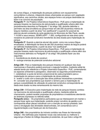de cursos d'água, a implantação de parques públicos com equipamentos
comunitários e urbanos, integrando áreas urbanizadas ao parque com vegetação
significativa, aos caminhos verdes, aos espaços livres e as praças destinadas ao
lazer e ao convívio da população.
Parágrafo 1º. Os Projetos Urbanísticos Específicos - PUE para a implantação de
parques lineares na macrozona de estruturação e qualificação urbana além dos
procedimentos descritos no Parágrafo 1º do artigo 189, deverão delimitar o
perímetro da área envoltória ao parque linear em até 200 (duzentos) metros de
largura medidos a partir da área "non aedificandi" e quando for possível da
planície aluvial constante da carta geotécnica do Município de São Paulo, escala
1:10.000 e seus anexos, SEMPLA/IPT - 1.993, configurando-se esta área como
receptora do potencial construtivo transferido da área doada para implantação do
parque.
Parágrafo 2º. Quando a planície aluvial não existir, como nos cursos d'água
encaixados, a delimitação da faixa de até 200 (duzentos) metros de largura poderá
ser definida imediatamente, a partir da área "non aedificandi".
Parágrafo 3º. Os Projetos Urbanísticos Específicos - PUE para a implantação de
parques lineares nesta macrozona de estruturação e qualificação urbana além dos
instrumentos definidos no Parágrafo 2º do artigo 189 poderão fazer uso dos
seguintes:
I - transferência do direito de construir;
II - outorga onerosa de potencial construtivo adicional.

Artigo 238 - Para a implantação dos parques lineares em qualquer das duas
macrozonas o Executivo poderá promover o reajuste fundiário, mediante edital de
adesão tendo por referência o Projeto Urbanístico Específico - PUE, contemplando
os aspectos ambiental e paisagístico, observado os seguintes procedimentos:
I - estabelecer a quota de terreno proporcional de cada proprietário para a
implantação do parque e para a implantação de obras públicas;
II - avaliar o custo com a execução das obras públicas necessárias e previstas;
III - conceder aos proprietários que doarem o terreno para a implantação do
parque a possibilidade de utilização do potencial construtivo correspondente ao
desta área doada na área remanescente do mesmo lote.

Artigo 239 - O Executivo para implantação da rede de parques lineares contidos
na macrozona de estruturação e qualificação urbana, mediante edital de
chamamento, poderá receber propostas de proprietários e investidores atendendo
as diretrizes expressas no referido edital.
Parágrafo único - Os proprietários particulares que se interessarem em manter o
parque linear após sua implantação, poderão propor convênio de gestão e em
contrapartida afixar placas indicativas com a menção ao serviço prestado, bem
como a divulgação das atividades desenvolvidas, em consonância com a
regulamentação a ser fixada por ato do Executivo.

Artigo 240 - Aos proprietários de imóveis contidos nas Áreas de Intervenção
Urbana - AIU definidas para implantar novas vias estruturais ou melhorar a
segurança e fluidez do tráfego daquelas já existentes, de que trata o artigo 83
 