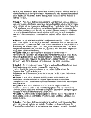 desta lei, que doarem as áreas necessárias ao melhoramento, poderão transferir o
potencial construtivo correspondente ao da área doada para as áreas contidas nas
faixas de até 300 (trezentos) metros de largura de cada lado da via, medidas a
partir de seu eixo.

Artigo 241 - Nas Áreas de Intervenção Urbana - AIU definidas ao longo dos eixos
e no entorno das estações do sistema de transporte público coletivo nos termos do
artigo 94 desta lei, fica dispensada a elaboração de Projeto Urbanístico Específico
- PUE sendo que os coeficientes de aproveitamento máximo e os estoques de
potencial construtivo por uso deverão ser estabelecidos com base em estudos do
incremento da capacidade de suporte do sistema infraestrutural de circulação,
para os níveis metropolitano e municipal, por bacia de tráfego intermunicipal e
local.

Artigo 242 - A Secretaria Municipal de Planejamento realizará, no prazo de um
ano contado a partir da promulgação desta lei, os estudos referidos no artigo 194,
que embasarão a proposta do Executivo do estabelecimento de sub-perímetros da
AIU - transporte público coletivo, com definição de seus respectivos Coeficientes
de Aproveitamento Máximo, limitados a 4,0 (quatro), bem como seus respectivos
estoques de potencial construtivo.
Parágrafo único. Não serão objeto de alteração de Coeficientes de
Aproveitamento Máximo ou de estoques de potencial construtivo as áreas da AIU -
transporte público coletivo que estão contidas nos perímetros das Operações
Urbanas existentes e naqueles das seguintes Operações Urbanas em estudo:
Carandiru - Vila Maria, Diagonal-Norte, Diagonal - Sul e Vila Leopoldina.

Artigo 243 - Ao longo dos trechos do Rodoanel Metropolitano Mário Covas ficam
definidas Áreas de Intervenção Urbana - AIU abrangendo:
I - faixas de até 500 (quinhentos) metros nos trechos da Macrozona de
Estruturação e Qualificação Urbana;
II - faixas de até 300 (trezentos) metros nos trechos da Macrozona de Proteção
Ambiental.
Parágrafo 1º. Nas faixas definidas no inciso I deste artigo deverão ser
incentivados usos relacionados à função e à proximidade do Rodoanel
Metropolitano Mário Covas como depósitos atacadistas, centrais de distribuição e
transportadoras.
Parágrafo 2º. Nas faixas definidas no inciso II deste artigo deverão ser
implantados parques e não serão permitidas ligações com o sistema viário do
Município, com o objetivo de minimizar os impactos decorrentes da implantação e
operação do Rodoanel Metropolitano Mário Covas.
Parágrafo 3º. Para viabilizar a implantação dos parques citados no parágrafo 2º
deste artigo poderá ser autorizada a Transferência do Direito de Construir nos
termos desta lei.

Artigo 244 - Nas Áreas de Intervenção Urbana - AIU, de que trata o inciso VI do
artigo 188 desta lei, poderão ser emitidas Certidões de Outorga Onerosa de
Potencial Construtivo Adicional, com valor de face expresso em reais, visando à
 