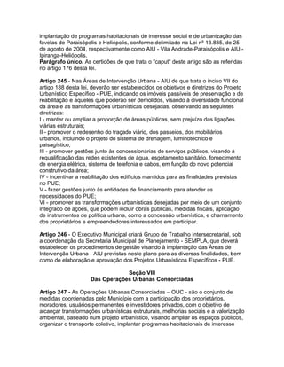 implantação de programas habitacionais de interesse social e de urbanização das
favelas de Paraisópolis e Heliópolis, conforme delimitado na Lei nº 13.885, de 25
de agosto de 2004, respectivamente como AIU - Vila Andrade-Paraisópolis e AIU -
Ipiranga-Heliópolis.
Parágrafo único. As certidões de que trata o "caput" deste artigo são as referidas
no artigo 176 desta lei.

Artigo 245 - Nas Áreas de Intervenção Urbana - AIU de que trata o inciso VII do
artigo 188 desta lei, deverão ser estabelecidos os objetivos e diretrizes do Projeto
Urbanístico Específico - PUE, indicando os imóveis passíveis de preservação e de
reabilitação e aqueles que poderão ser demolidos, visando à diversidade funcional
da área e as transformações urbanísticas desejadas, observando as seguintes
diretrizes:
I - manter ou ampliar a proporção de áreas públicas, sem prejuízo das ligações
viárias estruturais;
II - promover o redesenho do traçado viário, dos passeios, dos mobiliários
urbanos, incluindo o projeto do sistema de drenagem, luminotécnico e
paisagístico;
III - promover gestões junto às concessionárias de serviços públicos, visando à
requalificação das redes existentes de água, esgotamento sanitário, fornecimento
de energia elétrica, sistema de telefonia e cabos, em função do novo potencial
construtivo da área;
IV - incentivar a reabilitação dos edifícios mantidos para as finalidades previstas
no PUE;
V - fazer gestões junto às entidades de financiamento para atender as
necessidades do PUE;
VI - promover as transformações urbanísticas desejadas por meio de um conjunto
integrado de ações, que podem incluir obras públicas, medidas fiscais, aplicação
de instrumentos de política urbana, como a concessão urbanística, e chamamento
dos proprietários e empreendedores interessados em participar.

Artigo 246 - O Executivo Municipal criará Grupo de Trabalho Intersecretarial, sob
a coordenação da Secretaria Municipal de Planejamento - SEMPLA, que deverá
estabelecer os procedimentos de gestão visando à implantação das Áreas de
Intervenção Urbana - AIU previstas neste plano para as diversas finalidades, bem
como de elaboração e aprovação dos Projetos Urbanísticos Específicos - PUE.

                                 Seção VIII
                     Das Operações Urbanas Consorciadas

Artigo 247 - As Operações Urbanas Consorciadas – OUC - são o conjunto de
medidas coordenadas pelo Município com a participação dos proprietários,
moradores, usuários permanentes e investidores privados, com o objetivo de
alcançar transformações urbanísticas estruturais, melhorias sociais e a valorização
ambiental, baseado num projeto urbanístico, visando ampliar os espaços públicos,
organizar o transporte coletivo, implantar programas habitacionais de interesse
 