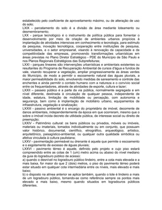estabelecido pelo coeficiente de aproveitamento máximo, ou de alteração de uso
do solo;
LXIX - parcelamento do solo é a divisão de área mediante loteamento ou
desmembramento;
LXX - parque tecnológico é o instrumento de política pública para fomentar o
desenvolvimento por meio da criação de ambientes urbanos propícios à
implantação de atividades intensivas em conhecimento e tecnologia, para estímulo
da pesquisa, inovação tecnológica, cooperação entre instituições de pesquisa,
universidades, e o setor empresarial, visando à renovação da capacidade e da
competitividade das empresas, promovendo transformações urbanísticas em
áreas previstas no Plano Diretor Estratégico - PDE do Município de São Paulo e
nos Planos Regionais Estratégicos das Subprefeituras;
LXXI - parques lineares são intervenções urbanísticas e ambientais existentes ou
resultantes do Programa de Recuperação Ambiental de cursos d'água e fundos de
vale, visando recuperar a vegetação, ampliar progressivamente as áreas verdes
do Município, de modo a permitir o escoamento natural das águas pluviais, a
maior permeabilidade do solo, envolvendo medidas de saneamento e controle das
enchentes e ainda permitir o contato humano com a natureza e o convívio social
entre os frequentadores, através de atividades de esporte, cultura e lazer;
LXXII – passeio público é a parte da via pública, normalmente segregada e em
nível diferente, destinada à circulação de qualquer pessoa, independente de
idade, estatura, limitação de mobilidade ou percepção, com autonomia e
segurança, bem como à implantação de mobiliário urbano, equipamentos de
infraestrutura, vegetação e sinalização;
LXXIII - passivo ambiental é o encargo do proprietário de imóvel, decorrente de
danos ambientais, independentemente da época em que ocorreram, mesmo que o
sobre o imóvel incida decreto de utilidade pública, de interesse social ou direito de
preempção;
LXXIV - Patrimônio cultural: os bens públicos ou privados, móveis ou imóveis,
materiais ou imateriais, tomados individualmente ou em conjunto, que possuam
valor histórico, documental, científico, etnográfico, arqueológico, artístico,
arquitetônico, paisagístico-ambiental, ou qualquer outra qualidade simbólica ou
afetiva vinculada à cultura paulistana;
LXXV - pavimentação permeável ou drenante é aquela que permite o escoamento
e o esgotamento de excesso de águas pluviais;
LXXVI - pavimento térreo é aquele, definido pelo projeto e cujo piso estará
compreendido entre as cotas de 1 (um) metro acima ou abaixo do nível mediano
da guia do logradouro público de acesso:
a) quando o desnível no logradouro público lindeiro, entre a cota mais elevada e a
mais baixa, for maior do que 2 (dois) metros, o piso do pavimento térreo poderá
estar situado em qualquer cota intermediária entre os níveis, mais elevado e mais
baixo;
b) o disposto na alínea anterior se aplica também, quando o lote é lindeiro a mais
de um logradouro público, tomando-se como referência sempre os pontos mais
elevado e mais baixo, mesmo quando situados em logradouros públicos
diferentes.
 