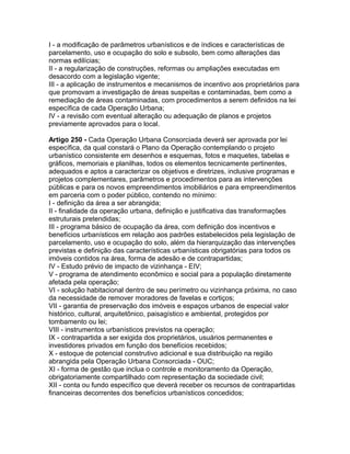 I - a modificação de parâmetros urbanísticos e de índices e características de
parcelamento, uso e ocupação do solo e subsolo, bem como alterações das
normas edilícias;
II - a regularização de construções, reformas ou ampliações executadas em
desacordo com a legislação vigente;
III - a aplicação de instrumentos e mecanismos de incentivo aos proprietários para
que promovam a investigação de áreas suspeitas e contaminadas, bem como a
remediação de áreas contaminadas, com procedimentos a serem definidos na lei
específica de cada Operação Urbana;
IV - a revisão com eventual alteração ou adequação de planos e projetos
previamente aprovados para o local.

Artigo 250 - Cada Operação Urbana Consorciada deverá ser aprovada por lei
específica, da qual constará o Plano da Operação contemplando o projeto
urbanístico consistente em desenhos e esquemas, fotos e maquetes, tabelas e
gráficos, memoriais e planilhas, todos os elementos tecnicamente pertinentes,
adequados e aptos a caracterizar os objetivos e diretrizes, inclusive programas e
projetos complementares, parâmetros e procedimentos para as intervenções
públicas e para os novos empreendimentos imobiliários e para empreendimentos
em parceria com o poder público, contendo no mínimo:
I - definição da área a ser abrangida;
II - finalidade da operação urbana, definição e justificativa das transformações
estruturais pretendidas;
III - programa básico de ocupação da área, com definição dos incentivos e
benefícios urbanísticos em relação aos padrões estabelecidos pela legislação de
parcelamento, uso e ocupação do solo, além da hierarquização das intervenções
previstas e definição das características urbanísticas obrigatórias para todos os
imóveis contidos na área, forma de adesão e de contrapartidas;
IV - Estudo prévio de impacto de vizinhança - EIV;
V - programa de atendimento econômico e social para a população diretamente
afetada pela operação;
VI - solução habitacional dentro de seu perímetro ou vizinhança próxima, no caso
da necessidade de remover moradores de favelas e cortiços;
VII - garantia de preservação dos imóveis e espaços urbanos de especial valor
histórico, cultural, arquitetônico, paisagístico e ambiental, protegidos por
tombamento ou lei;
VIII - instrumentos urbanísticos previstos na operação;
IX - contrapartida a ser exigida dos proprietários, usuários permanentes e
investidores privados em função dos benefícios recebidos;
X - estoque de potencial construtivo adicional e sua distribuição na região
abrangida pela Operação Urbana Consorciada - OUC;
XI - forma de gestão que inclua o controle e monitoramento da Operação,
obrigatoriamente compartilhado com representação da sociedade civil;
XII - conta ou fundo específico que deverá receber os recursos de contrapartidas
financeiras decorrentes dos benefícios urbanísticos concedidos;
 