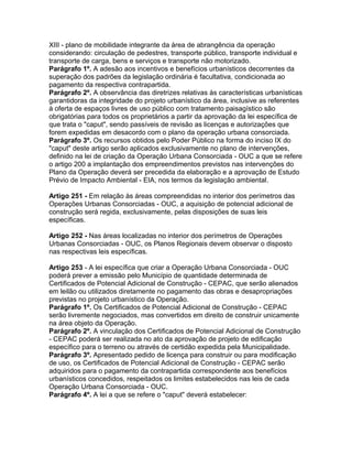XIII - plano de mobilidade integrante da área de abrangência da operação
considerando: circulação de pedestres, transporte público, transporte individual e
transporte de carga, bens e serviços e transporte não motorizado.
Parágrafo 1º. A adesão aos incentivos e benefícios urbanísticos decorrentes da
superação dos padrões da legislação ordinária é facultativa, condicionada ao
pagamento da respectiva contrapartida.
Parágrafo 2º. A observância das diretrizes relativas às características urbanísticas
garantidoras da integridade do projeto urbanístico da área, inclusive as referentes
à oferta de espaços livres de uso público com tratamento paisagístico são
obrigatórias para todos os proprietários a partir da aprovação da lei específica de
que trata o "caput", sendo passíveis de revisão as licenças e autorizações que
forem expedidas em desacordo com o plano da operação urbana consorciada.
Parágrafo 3º. Os recursos obtidos pelo Poder Público na forma do inciso IX do
"caput" deste artigo serão aplicados exclusivamente no plano de intervenções,
definido na lei de criação da Operação Urbana Consorciada - OUC a que se refere
o artigo 200 a implantação dos empreendimentos previstos nas intervenções do
Plano da Operação deverá ser precedida da elaboração e a aprovação de Estudo
Prévio de Impacto Ambiental - EIA, nos termos da legislação ambiental.

Artigo 251 - Em relação às áreas compreendidas no interior dos perímetros das
Operações Urbanas Consorciadas - OUC, a aquisição de potencial adicional de
construção será regida, exclusivamente, pelas disposições de suas leis
específicas.

Artigo 252 - Nas áreas localizadas no interior dos perímetros de Operações
Urbanas Consorciadas - OUC, os Planos Regionais devem observar o disposto
nas respectivas leis específicas.

Artigo 253 - A lei específica que criar a Operação Urbana Consorciada - OUC
poderá prever a emissão pelo Município de quantidade determinada de
Certificados de Potencial Adicional de Construção - CEPAC, que serão alienados
em leilão ou utilizados diretamente no pagamento das obras e desapropriações
previstas no projeto urbanístico da Operação.
Parágrafo 1º. Os Certificados de Potencial Adicional de Construção - CEPAC
serão livremente negociados, mas convertidos em direito de construir unicamente
na área objeto da Operação.
Parágrafo 2º. A vinculação dos Certificados de Potencial Adicional de Construção
- CEPAC poderá ser realizada no ato da aprovação de projeto de edificação
específico para o terreno ou através de certidão expedida pela Municipalidade.
Parágrafo 3º. Apresentado pedido de licença para construir ou para modificação
de uso, os Certificados de Potencial Adicional de Construção - CEPAC serão
adquiridos para o pagamento da contrapartida correspondente aos benefícios
urbanísticos concedidos, respeitados os limites estabelecidos nas leis de cada
Operação Urbana Consorciada - OUC.
Parágrafo 4º. A lei a que se refere o "caput" deverá estabelecer:
 