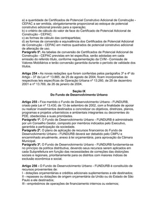 a) a quantidade de Certificados de Potencial Construtivo Adicional de Construção -
CEPAC a ser emitida, obrigatoriamente proporcional ao estoque de potencial
construtivo adicional previsto para a operação;
b) o critério de cálculo do valor de face do Certificado de Potencial Adicional de
Construção - CEPAC;
c) as formas de cálculo das contrapartidas;
d) as formas de conversão e equivalência dos Certificados de Potencial Adicional
de Construção - CEPAC em metros quadrados de potencial construtivo adicional
de alteração de uso.
Parágrafo 5º. As tabelas de conversão de Certificados de Potencial Adicional de
Construção - CEPAC previstas em lei específica, serão adotadas em cada
emissão do referido título, conforme regulamentação da CVM - Comissão de
Valores Mobiliários e terão conversão garantida durante o período de validade dos
títulos.

Artigo 254 - As novas redações que foram conferidas pelos parágrafos 3º e 4º do
Artigo - 37 da Lei nº 13.885, de 25 de agosto de 2004, ficam incorporadas às
respectivas leis específicas de Operação Urbana nº 13.260, de 28 de dezembro
2001 e nº 13.769, de 26 de janeiro de 2004.

                                  Seção IX
                     Do Fundo de Desenvolvimento Urbano

Artigo 255 - Fica mantido o Fundo de Desenvolvimento Urbano - FUNDURB,
criado pela Lei nº 13.430, de 13 de setembro de 2002, com a finalidade de apoiar
ou realizar investimentos destinados a concretizar os objetivos, diretrizes, planos,
programas e projetos urbanísticos e ambientais integrantes ou decorrentes do
PDE, obedecidas a suas prioridades.
Parágrafo 1º. O Fundo de Desenvolvimento Urbano - FUNDURB é administrado
por um Conselho Gestor, composto por membros indicados pelo Executivo,
garantida a participação da sociedade.
Parágrafo 2º. O plano de aplicação de recursos financeiros do Fundo de
Desenvolvimento Urbano - FUNDURB deverá ser debatido pelo CMPU e
encaminhado anualmente, anexo à lei orçamentária, para aprovação da Câmara
Municipal.
Parágrafo 3º. O Fundo de Desenvolvimento Urbano - FUNDURB fundamenta-se
no princípio da política distributiva, devendo seus recursos serem aplicados em
cada Subprefeitura em função das necessidades de correções das distorções
sociais e regionais, prioritariamente para os distritos com maiores índices de
exclusão econômica e social.

Artigo 256 - O Fundo de Desenvolvimento Urbano - FUNDURB é constituído de
recursos provenientes de:
I - dotações orçamentárias e créditos adicionais suplementares a ele destinados;
II - repasses ou dotações de origem orçamentária da União ou do Estado de São
Paulo a ele destinados;
III - empréstimos de operações de financiamento internos ou externos;
 