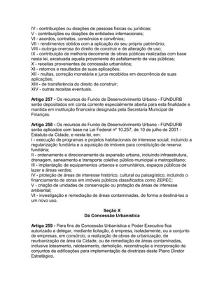 IV - contribuições ou doações de pessoas físicas ou jurídicas;
V - contribuições ou doações de entidades internacionais;
VI - acordos, contratos, consórcios e convênios;
VII - rendimentos obtidos com a aplicação do seu próprio patrimônio;
VIII - outorga onerosa do direito de construir e de alteração de uso;
IX - contribuição de melhoria decorrente de obras públicas realizadas com base
nesta lei, excetuada aquela proveniente do asfaltamento de vias públicas;
X - receitas provenientes de concessão urbanística;
XI - retornos e resultados de suas aplicações;
XII - multas, correção monetária e juros recebidos em decorrência de suas
aplicações;
XIII - de transferência do direito de construir;
XIV - outras receitas eventuais.

Artigo 257 - Os recursos do Fundo de Desenvolvimento Urbano - FUNDURB
serão depositados em conta corrente especialmente aberta para esta finalidade e
mantida em instituição financeira designada pela Secretaria Municipal de
Finanças.

Artigo 258 - Os recursos do Fundo de Desenvolvimento Urbano - FUNDURB
serão aplicados com base na Lei Federal nº 10.257, de 10 de julho de 2001 -
Estatuto da Cidade, e nesta lei, em:
I - execução de programas e projetos habitacionais de interesse social, incluindo a
regularização fundiária e a aquisição de imóveis para constituição de reserva
fundiária;
II - ordenamento e direcionamento da expansão urbana, incluindo infraestrutura,
drenagem, saneamento e transporte coletivo público municipal e metropolitano;
III - implantação de equipamentos urbanos e comunitários, espaços públicos de
lazer e áreas verdes;
IV - proteção de áreas de interesse histórico, cultural ou paisagístico, incluindo o
financiamento de obras em imóveis públicos classificados como ZEPEC;
V - criação de unidades de conservação ou proteção de áreas de interesse
ambiental;
VI - investigação e remediação de áreas contaminadas, de forma a destiná-las a
um novo uso.

                                   Seção X
                           Da Concessão Urbanística

Artigo 259 - Para fins de Concessão Urbanística o Poder Executivo fica
autorizado a delegar, mediante licitação, à empresa, isoladamente, ou a conjunto
de empresas, em consórcio, a realização de obras de urbanização, de
reurbanização de área da Cidade, ou de remediação de áreas contaminadas,
inclusive loteamento, reloteamento, demolição, reconstrução e incorporação de
conjuntos de edificações para implementação de diretrizes deste Plano Diretor
Estratégico.
 