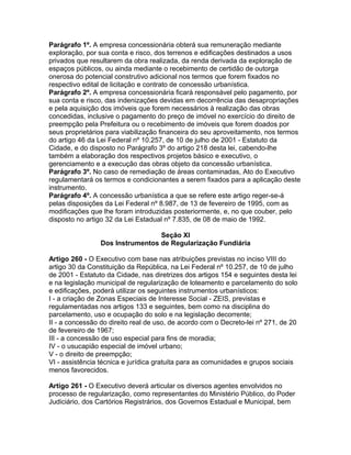 Parágrafo 1º. A empresa concessionária obterá sua remuneração mediante
exploração, por sua conta e risco, dos terrenos e edificações destinados a usos
privados que resultarem da obra realizada, da renda derivada da exploração de
espaços públicos, ou ainda mediante o recebimento de certidão de outorga
onerosa do potencial construtivo adicional nos termos que forem fixados no
respectivo edital de licitação e contrato de concessão urbanística.
Parágrafo 2º. A empresa concessionária ficará responsável pelo pagamento, por
sua conta e risco, das indenizações devidas em decorrência das desapropriações
e pela aquisição dos imóveis que forem necessários à realização das obras
concedidas, inclusive o pagamento do preço de imóvel no exercício do direito de
preempção pela Prefeitura ou o recebimento de imóveis que forem doados por
seus proprietários para viabilização financeira do seu aproveitamento, nos termos
do artigo 46 da Lei Federal nº 10.257, de 10 de julho de 2001 - Estatuto da
Cidade, e do disposto no Parágrafo 3º do artigo 218 desta lei, cabendo-lhe
também a elaboração dos respectivos projetos básico e executivo, o
gerenciamento e a execução das obras objeto da concessão urbanística.
Parágrafo 3º. No caso de remediação de áreas contaminadas, Ato do Executivo
regulamentará os termos e condicionantes a serem fixados para a aplicação deste
instrumento.
Parágrafo 4º. A concessão urbanística a que se refere este artigo reger-se-á
pelas disposições da Lei Federal nº 8.987, de 13 de fevereiro de 1995, com as
modificações que lhe foram introduzidas posteriormente, e, no que couber, pelo
disposto no artigo 32 da Lei Estadual nº 7.835, de 08 de maio de 1992.

                                  Seção XI
                 Dos Instrumentos de Regularização Fundiária

Artigo 260 - O Executivo com base nas atribuições previstas no inciso VIII do
artigo 30 da Constituição da República, na Lei Federal nº 10.257, de 10 de julho
de 2001 - Estatuto da Cidade, nas diretrizes dos artigos 154 e seguintes desta lei
e na legislação municipal de regularização de loteamento e parcelamento do solo
e edificações, poderá utilizar os seguintes instrumentos urbanísticos:
I - a criação de Zonas Especiais de Interesse Social - ZEIS, previstas e
regulamentadas nos artigos 133 e seguintes, bem como na disciplina do
parcelamento, uso e ocupação do solo e na legislação decorrente;
II - a concessão do direito real de uso, de acordo com o Decreto-lei nº 271, de 20
de fevereiro de 1967;
III - a concessão de uso especial para fins de moradia;
IV - o usucapião especial de imóvel urbano;
V - o direito de preempção;
VI - assistência técnica e jurídica gratuita para as comunidades e grupos sociais
menos favorecidos.

Artigo 261 - O Executivo deverá articular os diversos agentes envolvidos no
processo de regularização, como representantes do Ministério Público, do Poder
Judiciário, dos Cartórios Registrários, dos Governos Estadual e Municipal, bem
 