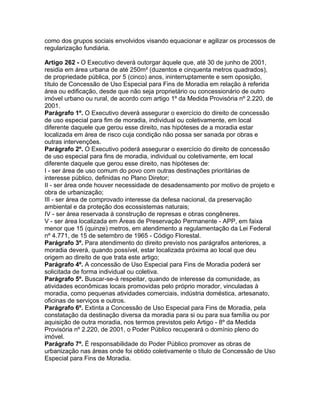 como dos grupos sociais envolvidos visando equacionar e agilizar os processos de
regularização fundiária.

Artigo 262 - O Executivo deverá outorgar àquele que, até 30 de junho de 2001,
residia em área urbana de até 250m² (duzentos e cinquenta metros quadrados),
de propriedade pública, por 5 (cinco) anos, ininterruptamente e sem oposição,
título de Concessão de Uso Especial para Fins de Moradia em relação à referida
área ou edificação, desde que não seja proprietário ou concessionário de outro
imóvel urbano ou rural, de acordo com artigo 1º da Medida Provisória nº 2.220, de
2001.
Parágrafo 1º. O Executivo deverá assegurar o exercício do direito de concessão
de uso especial para fim de moradia, individual ou coletivamente, em local
diferente daquele que gerou esse direito, nas hipóteses de a moradia estar
localizada em área de risco cuja condição não possa ser sanada por obras e
outras intervenções.
Parágrafo 2º. O Executivo poderá assegurar o exercício do direito de concessão
de uso especial para fins de moradia, individual ou coletivamente, em local
diferente daquele que gerou esse direito, nas hipóteses de:
I - ser área de uso comum do povo com outras destinações prioritárias de
interesse público, definidas no Plano Diretor;
II - ser área onde houver necessidade de desadensamento por motivo de projeto e
obra de urbanização;
III - ser área de comprovado interesse da defesa nacional, da preservação
ambiental e da proteção dos ecossistemas naturais;
IV - ser área reservada à construção de represas e obras congêneres.
V - ser área localizada em Áreas de Preservação Permanente - APP, em faixa
menor que 15 (quinze) metros, em atendimento a regulamentação da Lei Federal
nº 4.771, de 15 de setembro de 1965 - Código Florestal.
Parágrafo 3º. Para atendimento do direito previsto nos parágrafos anteriores, a
moradia deverá, quando possível, estar localizada próxima ao local que deu
origem ao direito de que trata este artigo;
Parágrafo 4º. A concessão de Uso Especial para Fins de Moradia poderá ser
solicitada de forma individual ou coletiva.
Parágrafo 5º. Buscar-se-á respeitar, quando de interesse da comunidade, as
atividades econômicas locais promovidas pelo próprio morador, vinculadas à
moradia, como pequenas atividades comerciais, indústria doméstica, artesanato,
oficinas de serviços e outros.
Parágrafo 6º. Extinta a Concessão de Uso Especial para Fins de Moradia, pela
constatação da destinação diversa da moradia para si ou para sua família ou por
aquisição de outra moradia, nos termos previstos pelo Artigo - 8º da Medida
Provisória nº 2.220, de 2001, o Poder Público recuperará o domínio pleno do
imóvel.
Parágrafo 7º. É responsabilidade do Poder Público promover as obras de
urbanização nas áreas onde foi obtido coletivamente o título de Concessão de Uso
Especial para Fins de Moradia.
 
