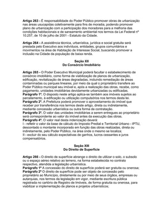 Artigo 263 - É responsabilidade do Poder Público promover obras de urbanização
nas áreas usucapidas coletivamente para fins de moradia, podendo promover
plano de urbanização com a participação dos moradores para a melhoria das
condições habitacionais e de saneamento ambiental nos termos da Lei Federal nº
10.257, de 10 de julho de 2001 - Estatuto da Cidade.

Artigo 264 - A assistência técnica, urbanística, jurídica e social gratuita será
prestada pelo Executivo aos indivíduos, entidades, grupos comunitários e
movimentos na área de Habitação de Interesse Social, buscando promover a
inclusão na Cidade da população de baixa renda.

                                   Seção XII
                             Do Consórcio Imobiliário

Artigo 265 - O Poder Executivo Municipal poderá facultar o estabelecimento de
consórcio imobiliário, como forma de viabilização de planos de urbanização,
edificação, revitalização de áreas degradadas, incluindo remediação de áreas
contaminadas ou parques lineares, por meio da qual o proprietário transfere ao
Poder Público municipal seu imóvel e, após a realização das obras, recebe, como
pagamento, unidades imobiliárias devidamente urbanizadas ou edificadas.
Parágrafo 1º. O disposto neste artigo aplica-se também aos imóveis sujeitos ao
parcelamento, à edificação ou utilização compulsórios nos termos desta lei.
Parágrafo 2º. A Prefeitura poderá promover o aproveitamento do imóvel que
receber por transferência nos termos deste artigo, direta ou indiretamente,
mediante concessão urbanística ou outra forma de contratação.
Parágrafo 3º. O valor das unidades imobiliárias a serem entregues ao proprietário
será correspondente ao valor do imóvel antes da execução das obras.
Parágrafo 4º. O valor real desta indenização deverá:
I - refletir o valor da base de cálculo do Imposto Predial e Territorial Urbano - IPTU,
descontado o montante incorporado em função das obras realizadas, direta ou
indiretamente, pelo Poder Público, na área onde o mesmo se localiza;
II - excluir do seu cálculo expectativas de ganhos, lucros cessantes e juros
compensatórios.

                                     Seção XIII
                              Do Direito de Superfície

Artigo 266 - O direito de superfície abrange o direito de utilizar o solo, o subsolo
ou o espaço aéreo relativo ao terreno, na forma estabelecida no contrato
respectivo, atendida a legislação urbanística.
Parágrafo 1º A concessão do direito de superfície poderá ser gratuita ou onerosa;
Parágrafo 2º O direito de superfície pode ser objeto de concessão pelo
proprietário ao Município, diretamente ou por meio de seus órgãos, empresas ou
autarquias, nos termos da legislação em vigor, mediante escritura pública
registrada no cartório de Registro de Imóveis, de forma gratuita ou onerosa, para
viabilizar a implementação de planos e projetos urbanísticos;
 