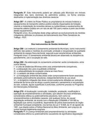 Parágrafo 3º. Este instrumento poderá ser utilizado pelo Município em imóveis
integrantes dos bens dominiais do patrimônio público, na forma onerosa,
destinados à implementação das diretrizes desta lei.

Artigo 267 - A critério do Poder Público os proprietários de imóveis lindeiros a
equipamentos de transporte coletivo público estarão dispensados de licitação,
visando a implantação de conexões aéreas ou subterrâneas a equipamentos de
transporte coletivo público em um raio de até 100 (cem) metros a partir dos limites
destes equipamentos.
Parágrafo único. As condições deste artigo aplicam-se exclusivamente às medidas
mitigadoras definidas no processo de licenciamento dos Pólos Geradores de
Tráfego - PGT.

                                 Seção XIV
                    Dos Instrumentos de Gestão Ambiental

Artigo 268 - Lei instituirá o zoneamento ambiental do Município, como instrumento
definidor das ações e medidas de promoção, proteção e recuperação da qualidade
ambiental do espaço físico-territorial, segundo suas características ambientais.
Parágrafo único. O zoneamento ambiental deverá ser observado na disciplina do
parcelamento, uso e ocupação do solo.

Artigo 269 - Na elaboração do zoneamento ambiental, serão considerados, entre
outros fatores:
I - a Lista de Distâncias Mínimas entre usos ambientalmente compatíveis;
II - a adequação dos usos à qualidade ambiental;
III - a adequabilidade da ocupação urbana ao meio físico;
IV - o cadastro de áreas contaminadas.
V - a investigação ambiental das áreas onde comprovadamente foram exercidas
atividades potencialmente poluidoras, independentemente do uso atual;
VI – a obrigatória mitigação das áreas comprovadamente afetadas por poluição
ambiental de forma que se atinja o quanto possível o saneamento e recuperação
do solo, subsolo, águas superficiais e profundas, conforme previsto no Programa
de Intervenções Ambientais.

Artigo 270 - A localização, construção, instalação, ampliação, modificação e
operação de empreendimentos e atividades, que utilizam recursos ambientais,
considerados efetiva ou potencialmente poluidores, bem como os
empreendimentos e atividades capazes, sob qualquer forma, de causar
degradação ambiental, de acordo com a Resolução CONAMA nº 001/86 ou
legislação que venha a sucedê-la, dependerão de prévio licenciamento do órgão
ambiental municipal competente, nos termos da Lei n° 6.938, de 31 de agosto de
1981, que dispõe sobre a Política Nacional do Meio Ambiente, sem prejuízo de
outras licenças legalmente exigíveis.
Parágrafo 1º. A Licença Ambiental para empreendimentos ou atividades
considerados efetiva ou potencialmente causadores de significativa degradação
 