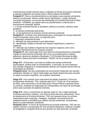 ambiental será emitida somente após a avaliação do Estudo de Impacto Ambiental
e respectivo Relatório de Impacto sobre o Meio Ambiente (EIA/RIMA).
Parágrafo 2º. Para os empreendimentos ou atividades cujos impactos ambientais,
efetivos ou potenciais, tenham caráter menos significativo, o órgão ambiental
municipal competente, nos termos das Resoluções do Conselho Nacional do Meio
Ambiente - CONAMA, que dispõe sobre os procedimentos e critérios para o
licenciamento ambiental, definirá:
I - o rol dos empreendimentos e atividades, públicos e privados, referidos neste
parágrafo;
II - os estudos ambientais pertinentes;
III - os procedimentos do processo de licenciamento ambiental.
Parágrafo 3º. O estudo a ser apresentado para a solicitação da Licença Ambiental
deverá contemplar, entre outros, os seguintes itens:
I - diagnóstico ambiental da área;
II - descrição da ação proposta e suas alternativas;
III - identificação, análise e previsão dos impactos significativos, positivos e
negativos;
IV - definição das medidas mitigadoras dos impactos negativos, bem como
daquelas intensificadoras dos impactos positivos.
Parágrafo 4º. Até a aprovação de lei que defina os empreendimentos e atividades
sujeitos ao licenciamento ambiental, bem como os procedimentos e critérios
aplicáveis, deverá ser adotada a Resolução nº 61/Conselho Municipal de Meio
Ambiente e Desenvolvimento Sustentável - CADES, de 05 de outubro de 2001.

Artigo 271 - O Executivo, com base na análise dos estudos ambientais
apresentados, poderá exigir do empreendedor, a execução, às suas expensas,
das medidas mitigadoras e compensatórias relativas aos impactos decorrentes da
implantação da atividade.
Parágrafo único. Dar-se-á publicidade aos documentos integrantes dos estudos
ambientais referidos no "caput" deste artigo que ficarão disponíveis para consulta,
no órgão municipal competente, por qualquer interessado.

Artigo 272 - Fica mantido como instrumento de gestão ambiental o Termo de
Compromisso Ambiental - TCA, instituído pela Lei nº 13.430, de 13 de setembro
de 2002, como documento a ser firmado entre o Poder Público e pessoas físicas
ou jurídicas, resultante da negociação de contrapartidas nos casos de autorização
prévia para supressão de espécies arbóreas.

Artigo 273 - Para o cumprimento do disposto nesta lei, fica o órgão ambiental
municipal autorizado a celebrar, com força de título executivo extrajudicial, Termo
de Ajustamento de Conduta Ambiental - TAC com pessoas físicas ou jurídicas
responsáveis pela construção, instalação, ampliação e funcionamento de
estabelecimentos e atividades que utilizam recursos ambientais, considerados,
efetiva ou potencialmente, poluidores.
Parágrafo único - O Termo de Ajustamento de Conduta Ambiental - TAC tem por
objetivo precípuo a recuperação do meio ambiente degradado, mediante a fixação
de obrigações e condições técnicas que deverão ser rigorosamente cumpridas
 