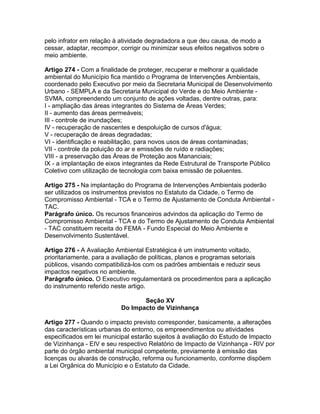 pelo infrator em relação à atividade degradadora a que deu causa, de modo a
cessar, adaptar, recompor, corrigir ou minimizar seus efeitos negativos sobre o
meio ambiente.

Artigo 274 - Com a finalidade de proteger, recuperar e melhorar a qualidade
ambiental do Município fica mantido o Programa de Intervenções Ambientais,
coordenado pelo Executivo por meio da Secretaria Municipal de Desenvolvimento
Urbano - SEMPLA e da Secretaria Municipal do Verde e do Meio Ambiente -
SVMA, compreendendo um conjunto de ações voltadas, dentre outras, para:
I - ampliação das áreas integrantes do Sistema de Áreas Verdes;
II - aumento das áreas permeáveis;
III - controle de inundações;
IV - recuperação de nascentes e despoluição de cursos d'água;
V - recuperação de áreas degradadas;
VI - identificação e reabilitação, para novos usos de áreas contaminadas;
VII - controle da poluição do ar e emissões de ruído e radiações;
VIII - a preservação das Áreas de Proteção aos Mananciais;
IX - a implantação de eixos integrantes da Rede Estrutural de Transporte Público
Coletivo com utilização de tecnologia com baixa emissão de poluentes.

Artigo 275 - Na implantação do Programa de Intervenções Ambientais poderão
ser utilizados os instrumentos previstos no Estatuto da Cidade, o Termo de
Compromisso Ambiental - TCA e o Termo de Ajustamento de Conduta Ambiental -
TAC.
Parágrafo único. Os recursos financeiros advindos da aplicação do Termo de
Compromisso Ambiental - TCA e do Termo de Ajustamento de Conduta Ambiental
- TAC constituem receita do FEMA - Fundo Especial do Meio Ambiente e
Desenvolvimento Sustentável.

Artigo 276 - A Avaliação Ambiental Estratégica é um instrumento voltado,
prioritariamente, para a avaliação de políticas, planos e programas setoriais
públicos, visando compatibilizá-los com os padrões ambientais e reduzir seus
impactos negativos no ambiente.
Parágrafo único. O Executivo regulamentará os procedimentos para a aplicação
do instrumento referido neste artigo.

                                  Seção XV
                           Do Impacto de Vizinhança

Artigo 277 - Quando o impacto previsto corresponder, basicamente, a alterações
das características urbanas do entorno, os empreendimentos ou atividades
especificados em lei municipal estarão sujeitos à avaliação do Estudo de Impacto
de Vizinhança - EIV e seu respectivo Relatório de Impacto de Vizinhança - RIV por
parte do órgão ambiental municipal competente, previamente à emissão das
licenças ou alvarás de construção, reforma ou funcionamento, conforme dispõem
a Lei Orgânica do Município e o Estatuto da Cidade.
 
