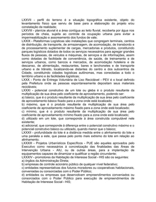 LXXVII - perfil do terreno é a situação topográfica existente, objeto do
levantamento físico que serviu de base para a elaboração do projeto e/ou
constatação da realidade;
LXXVIII - planície aluvial é a área contígua ao leito fluvial, recoberta por água nos
períodos de cheia, sujeita ao controle da ocupação urbana para evitar a
impermeabilização e assoreamento dos fundos de vale;
LXXIX - Plataformas Logísticas são instalações que congregam terminais, centros
de distribuição, de transporte, de armazenagem, de acomodação, de transbordo e
de processamento suplementar de cargas, mercadorias e produtos, constituindo
parques logísticos dotados de todos os serviços necessários para agregar grandes
fluxos de pessoas, de veículos e máquinas, de serviços e de informações, assim
como dotadas de facilidade de conveniência, de saúde, de treinamento e de
serviços urbanos, como bancos e mercados, de acomodação hoteleira e de
descanso, de alimentação, restaurantes, bares e lanchonetes e de transporte
urbano e de trânsito, localizando-se distantes do centro e dos subcentros da
Cidade, constituindo cidades logísticas autônomas, mas conectadas a todo o
território urbano e às facilidades logísticas;
LXXX - Ponto de Entrega Voluntária de Lixo Reciclável - PEV é o local definido
pela Prefeitura onde as pessoas espontaneamente depositam seus materiais
recicláveis;
LXXXI - potencial construtivo de um lote ou gleba é o produto resultante da
multiplicação de sua área pelo coeficiente de aproveitamento, podendo ser:
a) básico, que é o produto resultante da multiplicação de sua área pelo coeficiente
de aproveitamento básico fixado para a zona onde está localizado;
b) máximo, que é o produto resultante da multiplicação de sua área pelo
coeficiente de aproveitamento máximo fixado para a zona onde está localizado;
c) mínimo, que é o produto resultante da multiplicação de sua área pelo
coeficiente de aproveitamento mínimo fixado para a zona onde está localizado;
d) utilizado em um lote, que corresponde à área construída computável nele
existente;
e) adicional, que corresponde à diferença entre o potencial construtivo máximo e o
potencial construtivo básico ou utilizado, quando menor que o básico;
LXXXII - profundidade do lote é a distância medida entre o alinhamento do lote e
uma paralela a este, que passa pelo ponto mais extremo do lote em relação ao
alinhamento;
LXXXIII - Projetos Urbanísticos Específicos - PUE são aqueles aprovados pelo
Executivo como necessários à concretização das finalidades das Áreas de
Intervenção Urbana - AIU, ou de outras áreas, para a implantação de
equipamentos capazes de dinamizar e qualificar a região circundante;
LXXXIV - promotores da Habitação de Interesse Social - HIS são os seguintes:
a) órgãos da Administração Direta;
b) empresas de controle acionário público de qualquer nível federativo;
c) entidades representativas dos futuros moradores ou cooperativas habitacionais,
conveniadas ou consorciadas com o Poder Público;
d) entidades ou empresas que desenvolvam empreendimentos conveniados ou
consorciados com o Poder Público para execução de empreendimentos de
Habitação de Interesse Social - HIS;
 
