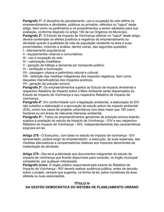 Parágrafo 1º. A disciplina do parcelamento, uso e ocupação do solo define os
empreendimentos e atividades, públicos ou privados, referidos no "caput" deste
artigo, bem como os parâmetros e os procedimentos a serem adotados para sua
avaliação, conforme disposto no artigo 159 da Lei Orgânica do Município.
Parágrafo 2º. O Estudo de Impacto de Vizinhança referido no "caput" deste artigo,
deverá contemplar os efeitos positivos e negativos do empreendimento ou
atividade quanto à qualidade de vida da população residente na área e suas
proximidades, incluindo a análise, dentre outras, das seguintes questões:
I - adensamento populacional;
II - equipamentos urbanos e comunitários;
III - uso e ocupação do solo;
IV - valorização imobiliária;
V - geração de tráfego e demanda por transporte público;
VI - ventilação e iluminação;
VII - paisagem urbana e patrimônio natural e cultural;
VIII - definição das medidas mitigadoras dos impactos negativos, bem como
daquelas intensificadoras dos impactos positivos.
VII - geração de poluição sonora;
Parágrafo 3º. Os empreendimentos sujeitos ao Estudo de Impacto Ambiental e
respectivo Relatório de Impacto sobre o Meio Ambiente serão dispensados do
Estudo de Impacto de Vizinhança e seu respectivo Relatório de Impacto de
vizinhança.
Parágrafo 4º. Em conformidade com a legislação ambiental, a elaboração do EIV
não substitui a elaboração e a aprovação de estudo prévio de impacto ambiental
(EIA), como nos casos de projetos urbanísticos com área maior que 100 (cem)
hectares ou em áreas de relevante interesse ambiental.
Parágrafo 5º - Todos os empreendimentos geradores de poluição sonora estarão
sujeitos à avaliação do estudo de Impacto de Vizinhança – EIV e seu respectivo
Relatório de Impacto de Vizinhança – RIV, independentemente das características
exigíveis em lei.

Artigo 278 - O Executivo, com base no estudo de impacto de vizinhança - EIV
apresentado, poderá exigir do empreendedor, a execução, às suas expensas, das
medidas atenuadoras e compensatórias relativas aos impactos decorrentes da
implantação da atividade.

Artigo 279 - Dar-se-á publicidade aos documentos integrantes do estudo de
impacto de vizinhança que ficarão disponíveis para consulta, no órgão municipal
competente, por qualquer interessado.
Parágrafo único. O órgão público responsável pelo exame do Relatório de
Impacto de Vizinhança - RIV deverá realizar audiência pública, antes da decisão
sobre o projeto, sempre que sugerida, na forma da lei, pelos moradores da área
afetada ou suas associações.

                         TÍTULO IV
 DA GESTÃO DEMOCRÁTICA DO SISTEMA DE PLANEJAMENTO URBANO
 