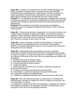 Artigo 280 - A revisão e o acompanhamento do Plano Diretor Estratégico e de
planos, programas e projetos setoriais, regionais e locais serão efetuados
mediante processo de planejamento, implementação, controle e avaliação, de
caráter permanente, descentralizado e participativo, como parte da gestão
democrática da Cidade para a concretização das suas funções sociais.
Parágrafo 1º. - As Subprefeituras devem supervisionar a execução das atividades
e programas de acordo com as diretrizes estabelecidas pelo PDE, bem como pelo
respectivo Plano Regional, participando ativamente do processo permanente de
planejamento;
Parágrafo 2º Os resultados da supervisão da execução das atividades e
programas devem ser divulgados mensalmente pela Internet, o DOC e todos os
meios possíveis.

Artigo 281 - O Executivo promoverá a cooperação com municípios vizinhos e com
o órgão estadual de gestão da região metropolitana, visando formular políticas,
diretrizes e ações conjugadas destinadas à superação de problemas setoriais ou
regionais comuns, bem como a firmar convênios ou consórcios para articulação
com o Governo do Estado de São Paulo e da União.

Artigo 282 - O Plano Plurianual, as Diretrizes Orçamentárias, e o Orçamento
Anual, guardada a compatibilidade entre si, incorporarão e observarão as
diretrizes e prioridades estabelecidas nesta lei, e com os planos intermunicipais e
metropolitanos de seu interesse.

Artigo 283 - A participação direta da população no processo de gestão
democrática da Política de Desenvolvimento Urbano é assegurada pelo disposto
no inciso II do artigo 5º, no inciso III do artigo 36 e no Parágrafo 1º do artigo 37, da
Lei Orgânica do Município de São Paulo, bem como pelas seguintes instâncias de
participação:
I - Conferência Municipal de Política Urbana;
II - Assembléias Regionais de Política Urbana;
III - Conselho Municipal de Política Urbana;
IV - audiências públicas;
V - iniciativa popular de projetos de lei, de planos, programas e projetos de
desenvolvimento urbano;
VI - conselhos reconhecidos pelo Poder Executivo Municipal;
VII - assembléias e reuniões de elaboração do Orçamento Municipal;
VIII - programas e projetos com gestão popular;
IX - Comissão de Legislação Participativa da Câmara Municipal de São Paulo.

Artigo 284 - Além das instâncias previstas no artigo anterior os Conselhos de
Representantes, previstos nos artigos 54 e 55 da Lei Orgânica do Município, têm
como atribuições, no mínimo:
I - acompanhar, no âmbito do território da Subprefeitura, a aplicação do respectivo
Plano Regional Estratégico e da ordenação e disciplina do parcelamento, uso e
ocupação do solo, bem como da legislação pertinente;
 