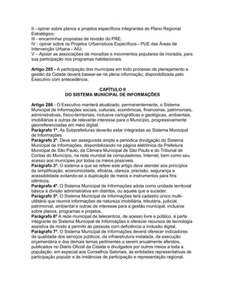 II - opinar sobre planos e projetos específicos integrantes do Plano Regional
Estratégico;
III - encaminhar propostas de revisão do PRE;
IV - opinar sobre os Projetos Urbanísticos Específicos - PUE das Áreas de
Intervenção Urbana - AIU;
V – Apoiar as associações de moradias e movimentos populares de moradia, para
sua participação nos programas habitacionais.

Artigo 285 - A participação dos munícipes em todo processo de planejamento e
gestão da Cidade deverá basear-se na plena informação, disponibilizada pelo
Executivo com antecedência.

                               CAPÍTULO II
                  DO SISTEMA MUNICIPAL DE INFORMAÇÕES

Artigo 286 - O Executivo manterá atualizado, permanentemente, o Sistema
Municipal de Informações sociais, culturais, econômicas, financeiras, patrimoniais,
administrativas, físico-territoriais, inclusive cartográficas e geológicas, ambientais,
imobiliárias e outras de relevante interesse para o Município, progressivamente
georreferenciadas em meio digital.
Parágrafo 1º. As Subprefeituras deverão estar integradas ao Sistema Municipal
de Informações.
Parágrafo 2º. Deve ser assegurada ampla e periódica divulgação do Sistema
Municipal de Informações, disponibilizando na página eletrônica da Prefeitura
Municipal de São Paulo, da Câmara Municipal de São Paulo e do Tribunal de
Contas do Município, na rede mundial de computadores, Internet, bem como seu
acesso aos munícipes por todos os meios possíveis.
Parágrafo 3º. O sistema a que se refere este artigo deve atender aos princípios
da simplificação, economicidade, eficácia, clareza, precisão, segurança e
acessibilidade evitando-se a duplicação de meios e instrumentos para fins
idênticos.
Parágrafo 4º. O Sistema Municipal de Informações adota como unidade territorial
básica à divisão administrativa em distritos, ou aquela que a suceder.
Parágrafo 5º. O Sistema Municipal de Informações terá cadastro único multi-
utilitário que reunirá informações de natureza imobiliária, tributária, judicial,
patrimonial, ambiental e outras de interesse para a gestão municipal, inclusive
sobre planos, programas e projetos.
Parágrafo 6º A rede municipal de telecentros, de acesso livre e público, é parte
integrante do Sistema Municipal de Informações e oferecer recursos de tecnologia
assistiva de modo a permitir às pessoas com deficiência a inclusão digital.
Parágrafo 7º. O Sistema Municipal de Informações deverá oferecer indicadores
de qualidade dos serviços públicos, da infraestrutura instalada, da execução
orçamentária e dos demais temas pertinentes a serem anualmente aferidos,
publicados no Diário Oficial da Cidade e divulgados por outros meios a toda a
população, em especial aos Conselhos Setoriais, às entidades representativas de
participação popular e às instâncias de participação e representação regional.
 