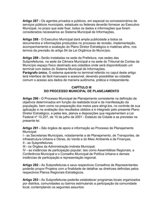 Artigo 287 - Os agentes privados e públicos, em especial os concessionários de
serviços públicos municipais, estaduais ou federais deverão fornecer ao Executivo
Municipal, no prazo que este fixar, todos os dados e informações que forem
considerados necessários ao Sistema Municipal de Informações.

Artigo 288 - O Executivo Municipal dará ampla publicidade a todos os
documentos e informações produzidos no processo de revisão, implementação,
acompanhamento e avaliação do Plano Diretor Estratégico e matérias afins, nos
termos da previsão do artigo 84 da Lei Orgânica do Município.

Artigo 289 - Serão instaladas na sede da Prefeitura, nas sedes das
Subprefeituras, na sede da Câmara Municipal e na sede do Tribunal de Contas da
Município espaço físico destinado aos cidadãos onde será disponibilizado um
terminal com dados do Sistema Municipal de Informações.
Parágrafo único. O sistema operante no terminal referido no caput deste artigo
terá interface de fácil manuseio e acessível, devendo possibilitar ao cidadão
comum o acesso aos dados de maneira autônoma, prática e independente.

                            CAPÍTULO III
               DO PROCESSO MUNICIPAL DE PLANEJAMENTO

Artigo 290 - O Processo Municipal de Planejamento consistente na definição de
objetivos determinados em função da realidade local e da manifestação da
população, bem como na preparação dos meios para atingi-los, no controle de sua
aplicação e na avaliação dos resultados obtidos e é integrado pelo presente Plano
Diretor Estratégico, e pelas leis, planos e disposições que regulamentam a Lei
Federal nº 10.257, de 10 de julho de 2001 - Estatuto da Cidade e as previstas na
presente lei.

Artigo 291 - São órgãos de apoio e informação ao Processo de Planejamento
Municipal:
I - as Secretarias Municipais, notadamente a de Planejamento, de Transportes, de
infraestrutura Urbana e Obras, do Verde e do Meio Ambiente e de Finanças;
II - as Subprefeituras;
III - os Órgãos da Administração Indireta Municipal;
IV - as instâncias de participação popular, tais como Assembléias Regionais, a
Conferência Municipal e o Conselho Municipal de Política Urbana e demais
instâncias de participação e representação regional.

Artigo 292 - As Subprefeituras e seus respectivos Conselhos de Representantes
poderão propor Projetos com a finalidade de detalhar as diretrizes definidas pelos
respectivos Planos Regionais Estratégicos.

Artigo 293 - As Subprefeituras poderão estabelecer programas locais organizados
por distritos, comunidades ou bairros estimulando a participação da comunidade
local, contemplando os seguintes assuntos:
 