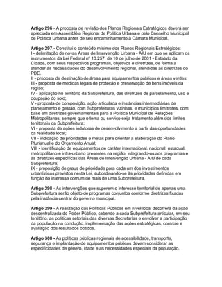Artigo 296 - A proposta de revisão dos Planos Regionais Estratégicos deverá ser
apreciada em Assembléia Regional de Política Urbana e pelo Conselho Municipal
de Política Urbana antes de seu encaminhamento à Câmara Municipal.

Artigo 297 - Constitui o conteúdo mínimo dos Planos Regionais Estratégicos:
I - delimitação de novas Áreas de Intervenção Urbana - AIU em que se aplicam os
instrumentos da Lei Federal nº 10.257, de 10 de julho de 2001 - Estatuto da
Cidade, com seus respectivos programas, objetivos e diretrizes, de forma a
atender às necessidades do desenvolvimento regional, atendidas as diretrizes do
PDE.
II - proposta de destinação de áreas para equipamentos públicos e áreas verdes;
III - proposta de medidas legais de proteção e preservação de bens imóveis da
região;
IV - aplicação no território da Subprefeitura, das diretrizes de parcelamento, uso e
ocupação do solo;
V - proposta de composição, ação articulada e instâncias intermediárias de
planejamento e gestão, com Subprefeituras vizinhas, e municípios limítrofes, com
base em diretrizes governamentais para a Política Municipal de Relações
Metropolitanas, sempre que o tema ou serviço exija tratamento além dos limites
territoriais da Subprefeitura;
VI - proposta de ações indutoras de desenvolvimento a partir das oportunidades
da realidade local;
VII - indicação de prioridades e metas para orientar a elaboração do Plano
Plurianual e do Orçamento Anual;
VIII - identificação de equipamentos de caráter internacional, nacional, estadual,
metropolitano e intra-urbano presentes na região, integrando-os aos programas e
às diretrizes específicas das Áreas de Intervenção Urbana - AIU de cada
Subprefeitura;
IX - proposição de graus de prioridade para cada um dos investimentos
urbanísticos previstos nesta Lei, subordinando-se às prioridades definidas em
função do interesse comum de mais de uma Subprefeitura.

Artigo 298 - As intervenções que superem o interesse territorial de apenas uma
Subprefeitura serão objeto de programas conjuntos conforme diretrizes fixadas
pela instância central do governo municipal.

Artigo 299 - A realização das Políticas Públicas em nível local decorrerá da ação
descentralizada do Poder Público, cabendo a cada Subprefeitura articular, em seu
território, as políticas setoriais das diversas Secretarias e envolver a participação
da população na condução, implementação das ações estratégicas, controle e
avaliação dos resultados obtidos.

Artigo 300 - As políticas públicas regionais de acessibilidade, transporte,
segurança e implantação de equipamentos públicos devem considerar as
especificidades de gênero, idade e as necessidades especiais da população.
 