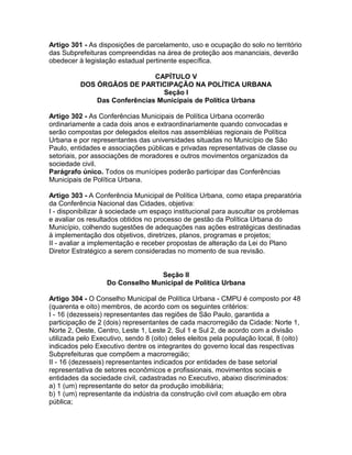 Artigo 301 - As disposições de parcelamento, uso e ocupação do solo no território
das Subprefeituras compreendidas na área de proteção aos mananciais, deverão
obedecer à legislação estadual pertinente específica.

                              CAPÍTULO V
          DOS ÓRGÃOS DE PARTICIPAÇÃO NA POLÍTICA URBANA
                                Seção I
              Das Conferências Municipais de Política Urbana

Artigo 302 - As Conferências Municipais de Política Urbana ocorrerão
ordinariamente a cada dois anos e extraordinariamente quando convocadas e
serão compostas por delegados eleitos nas assembléias regionais de Política
Urbana e por representantes das universidades situadas no Município de São
Paulo, entidades e associações públicas e privadas representativas de classe ou
setoriais, por associações de moradores e outros movimentos organizados da
sociedade civil.
Parágrafo único. Todos os munícipes poderão participar das Conferências
Municipais de Política Urbana.

Artigo 303 - A Conferência Municipal de Política Urbana, como etapa preparatória
da Conferência Nacional das Cidades, objetiva:
I - disponibilizar à sociedade um espaço institucional para auscultar os problemas
e avaliar os resultados obtidos no processo de gestão da Política Urbana do
Município, colhendo sugestões de adequações nas ações estratégicas destinadas
à implementação dos objetivos, diretrizes, planos, programas e projetos;
II - avaliar a implementação e receber propostas de alteração da Lei do Plano
Diretor Estratégico a serem consideradas no momento de sua revisão.


                                 Seção II
                   Do Conselho Municipal de Política Urbana

Artigo 304 - O Conselho Municipal de Política Urbana - CMPU é composto por 48
(quarenta e oito) membros, de acordo com os seguintes critérios:
I - 16 (dezesseis) representantes das regiões de São Paulo, garantida a
participação de 2 (dois) representantes de cada macrorregião da Cidade: Norte 1,
Norte 2, Oeste, Centro, Leste 1, Leste 2, Sul 1 e Sul 2, de acordo com a divisão
utilizada pelo Executivo, sendo 8 (oito) deles eleitos pela população local, 8 (oito)
indicados pelo Executivo dentre os integrantes do governo local das respectivas
Subprefeituras que compõem a macrorregião;
II - 16 (dezesseis) representantes indicados por entidades de base setorial
representativa de setores econômicos e profissionais, movimentos sociais e
entidades da sociedade civil, cadastradas no Executivo, abaixo discriminados:
a) 1 (um) representante do setor da produção imobiliária;
b) 1 (um) representante da indústria da construção civil com atuação em obra
pública;
 
