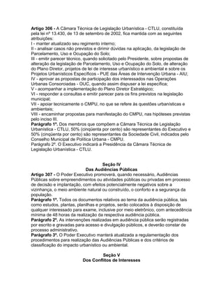Artigo 306 - A Câmara Técnica de Legislação Urbanística - CTLU, constituída
pela lei nº 13.430, de 13 de setembro de 2002, fica mantida com as seguintes
atribuições:
I - manter atualizado seu regimento interno;
II - analisar casos não previstos e dirimir dúvidas na aplicação, da legislação de
Parcelamento, Uso e Ocupação do Solo;
III - emitir parecer técnico, quando solicitado pelo Presidente, sobre propostas de
alteração da legislação de Parcelamento, Uso e Ocupação do Solo, de alteração
do Plano Diretor, projetos de lei de interesse urbanístico e ambiental e sobre os
Projetos Urbanísticos Específicos - PUE das Áreas de Intervenção Urbana - AIU;
IV - aprovar as propostas de participação dos interessados nas Operações
Urbanas Consorciadas - OUC, quando assim dispuser a lei específica;
V - acompanhar a implementação do Plano Diretor Estratégico;
VI - responder a consultas e emitir parecer para os fins previstos na legislação
municipal;
VII - apoiar tecnicamente o CMPU, no que se refere às questões urbanísticas e
ambientais;
VIII - encaminhar propostas para manifestação do CMPU, nas hipóteses previstas
pelo inciso III.
Parágrafo 1º. Dos membros que compõem a Câmara Técnica de Legislação
Urbanística - CTLU, 50% (cinqüenta por cento) são representantes do Executivo e
50% (cinqüenta por cento) são representantes da Sociedade Civil, indicados pelo
Conselho Municipal de Política Urbana - CMPU.
Parágrafo 2º. O Executivo indicará a Presidência da Câmara Técnica de
Legislação Urbanística - CTLU.


                                     Seção IV
                            Das Audiências Públicas
Artigo 307 - O Poder Executivo promoverá, quando necessário, Audiências
Públicas sobre empreendimentos ou atividades públicas ou privadas em processo
de decisão e implantação, com efeitos potencialmente negativos sobre a
vizinhança, o meio ambiente natural ou construído, o conforto e a segurança da
população.
Parágrafo 1º. Todos os documentos relativos ao tema da audiência pública, tais
como estudos, plantas, planilhas e projetos, serão colocados à disposição de
qualquer interessado para exame, inclusive por meio eletrônico, com antecedência
mínima de 48 horas da realização da respectiva audiência pública.
Parágrafo 2º. As intervenções realizadas em audiência pública serão registradas
por escrito e gravadas para acesso e divulgação públicos, e deverão constar de
processo administrativo.
Parágrafo 3º. O Poder Executivo manterá atualizada a regulamentação dos
procedimentos para realização das Audiências Públicas e dos critérios de
classificação do impacto urbanístico ou ambiental.

                                   Seção V
                          Dos Conflitos de Interesses
 