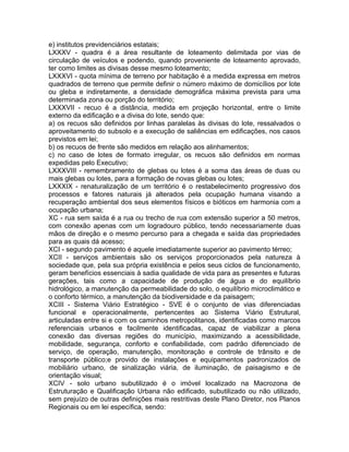 e) institutos previdenciários estatais;
LXXXV - quadra é a área resultante de loteamento delimitada por vias de
circulação de veículos e podendo, quando proveniente de loteamento aprovado,
ter como limites as divisas desse mesmo loteamento;
LXXXVI - quota mínima de terreno por habitação é a medida expressa em metros
quadrados de terreno que permite definir o número máximo de domicílios por lote
ou gleba e indiretamente, a densidade demográfica máxima prevista para uma
determinada zona ou porção do território;
LXXXVII - recuo é a distância, medida em projeção horizontal, entre o limite
externo da edificação e a divisa do lote, sendo que:
a) os recuos são definidos por linhas paralelas às divisas do lote, ressalvados o
aproveitamento do subsolo e a execução de saliências em edificações, nos casos
previstos em lei;
b) os recuos de frente são medidos em relação aos alinhamentos;
c) no caso de lotes de formato irregular, os recuos são definidos em normas
expedidas pelo Executivo;
LXXXVIII - remembramento de glebas ou lotes é a soma das áreas de duas ou
mais glebas ou lotes, para a formação de novas glebas ou lotes;
LXXXIX - renaturalização de um território é o restabelecimento progressivo dos
processos e fatores naturais já alterados pela ocupação humana visando a
recuperação ambiental dos seus elementos físicos e bióticos em harmonia com a
ocupação urbana;
XC - rua sem saída é a rua ou trecho de rua com extensão superior a 50 metros,
com conexão apenas com um logradouro público, tendo necessariamente duas
mãos de direção e o mesmo percurso para a chegada e saída das propriedades
para as quais dá acesso;
XCI - segundo pavimento é aquele imediatamente superior ao pavimento térreo;
XCII - serviços ambientais são os serviços proporcionados pela natureza à
sociedade que, pela sua própria existência e pelos seus ciclos de funcionamento,
geram benefícios essenciais à sadia qualidade de vida para as presentes e futuras
gerações, tais como a capacidade de produção de água e do equilíbrio
hidrológico, a manutenção da permeabilidade do solo, o equilíbrio microclimático e
o conforto térmico, a manutenção da biodiversidade e da paisagem;
XCIII - Sistema Viário Estratégico - SVE é o conjunto de vias diferenciadas
funcional e operacionalmente, pertencentes ao Sistema Viário Estrutural,
articuladas entre si e com os caminhos metropolitanos, identificadas como marcos
referenciais urbanos e facilmente identificadas, capaz de viabilizar a plena
conexão das diversas regiões do município, maximizando a acessibilidade,
mobilidade, segurança, conforto e confiabilidade, com padrão diferenciado de
serviço, de operação, manutenção, monitoração e controle de trânsito e de
transporte público;e provido de instalações e equipamentos padronizados de
mobiliário urbano, de sinalização viária, de iluminação, de paisagismo e de
orientação visual;
XCIV - solo urbano subutilizado é o imóvel localizado na Macrozona de
Estruturação e Qualificação Urbana não edificado, subutilizado ou não utilizado,
sem prejuízo de outras definições mais restritivas deste Plano Diretor, nos Planos
Regionais ou em lei específica, sendo:
 