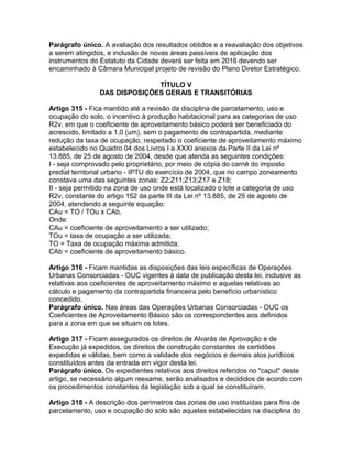Parágrafo único. A avaliação dos resultados obtidos e a reavaliação dos objetivos
a serem atingidos, e inclusão de novas áreas passíveis de aplicação dos
instrumentos do Estatuto da Cidade deverá ser feita em 2016 devendo ser
encaminhado à Câmara Municipal projeto de revisão do Plano Diretor Estratégico.

                              TÍTULO V
                DAS DISPOSIÇÕES GERAIS E TRANSITÓRIAS

Artigo 315 - Fica mantido até a revisão da disciplina de parcelamento, uso e
ocupação do solo, o incentivo à produção habitacional para as categorias de uso
R2v, em que o coeficiente de aproveitamento básico poderá ser beneficiado do
acrescido, limitado a 1,0 (um), sem o pagamento de contrapartida, mediante
redução da taxa de ocupação, respeitado o coeficiente de aproveitamento máximo
estabelecido no Quadro 04 dos Livros I a XXXI anexos da Parte II da Lei nº
13.885, de 25 de agosto de 2004, desde que atenda as seguintes condições:
I - seja comprovado pelo proprietário, por meio de cópia do carnê do imposto
predial territorial urbano - IPTU do exercício de 2004, que no campo zoneamento
constava uma das seguintes zonas: Z2;Z11;Z13;Z17 e Z18;
II - seja permitido na zona de uso onde está localizado o lote a categoria de uso
R2v, constante do artigo 152 da parte III da Lei nº 13.885, de 25 de agosto de
2004, atendendo a seguinte equação:
CAu = TO / TOu x CAb,
Onde:
CAu = coeficiente de aproveitamento a ser utilizado;
TOu = taxa de ocupação a ser utilizada;
TO = Taxa de ocupação máxima admitida;
CAb = coeficiente de aproveitamento básico.

Artigo 316 - Ficam mantidas as disposições das leis específicas de Operações
Urbanas Consorciadas - OUC vigentes à data de publicação desta lei, inclusive as
relativas aos coeficientes de aproveitamento máximo e aquelas relativas ao
cálculo e pagamento da contrapartida financeira pelo benefício urbanístico
concedido.
Parágrafo único. Nas áreas das Operações Urbanas Consorciadas - OUC os
Coeficientes de Aproveitamento Básico são os correspondentes aos definidos
para a zona em que se situam os lotes.

Artigo 317 - Ficam assegurados os direitos de Alvarás de Aprovação e de
Execução já expedidos, os direitos de construção constantes de certidões
expedidas e válidas, bem como a validade dos negócios e demais atos jurídicos
constituídos antes da entrada em vigor desta lei.
Parágrafo único. Os expedientes relativos aos direitos referidos no "caput" deste
artigo, se necessário algum reexame, serão analisados e decididos de acordo com
os procedimentos constantes da legislação sob a qual se constituíram.

Artigo 318 - A descrição dos perímetros das zonas de uso instituídas para fins de
parcelamento, uso e ocupação do solo são aquelas estabelecidas na disciplina do
 
