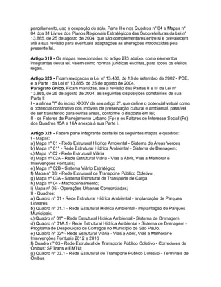 parcelamento, uso e ocupação do solo, Parte II e nos Quadros nº 04 e Mapas nº
04 dos 31 Livros dos Planos Regionais Estratégicos das Subprefeituras da Lei nº
13.885, de 25 de agosto de 2004, que são complementares entre si e prevalecem
até a sua revisão para eventuais adaptações às alterações introduzidas pela
presente lei.

Artigo 319 - Os mapas mencionados no artigo 273 abaixo, como elementos
integrantes desta lei, valem como normas jurídicas escritas, para todos os efeitos
legais.

Artigo 320 - Ficam revogadas a Lei nº 13.430, de 13 de setembro de 2002 - PDE,
e a Parte I da Lei nº 13.885, de 25 de agosto de 2004.
Parágrafo único. Ficam mantidas, até a revisão das Partes II e III da Lei nº
13.885, de 25 de agosto de 2004, as seguintes disposições constantes de sua
Parte I:
I - a alínea "f" do inciso XXXIV de seu artigo 2º, que define o potencial virtual como
o potencial construtivo dos imóveis de preservação cultural e ambiental, passível
de ser transferido para outras áreas, conforme o disposto em lei;
II - os Fatores de Planejamento Urbano (Fp) e os Fatores de Interesse Social (Fs)
dos Quadros 15A e 16A anexos à sua Parte I.

Artigo 321 - Fazem parte integrante desta lei os seguintes mapas e quadros:
I - Mapas:
a) Mapa nº 01 - Rede Estrutural Hídrica Ambiental - Sistema de Áreas Verdes
b) Mapa nº 01ª - Rede Estrutural Hídrica Ambiental - Sistema de Drenagem;
c) Mapa nº 02 - Rede Estrutural Viária
d) Mapa nº 02A - Rede Estrutural Viária - Vias a Abrir, Vias a Melhorar e
Intervenções Pontuais;
e) Mapa nº 02B - Sistema Viário Estratégico
f) Mapa nº 03: - Rede Estrutural de Transporte Público Coletivo;
g) Mapa nº 03A - Sistema Estrutural de Transporte de Carga
h) Mapa nº 04 - Macrozoneamento;
i) Mapa nº 05 - Operações Urbanas Consorciadas;
II - Quadros:
a) Quadro nº 01 - Rede Estrutural Hídrica Ambiental - Implantação de Parques
Lineares
b) Quadro nº 01.1 - Rede Estrutural Hídrica Ambiental - Implantação de Parques
Municipais;
c) Quadro nº 01ª - Rede Estrutural Hídrica Ambiental - Sistema de Drenagem
d) Quadro nº 01A.1 - Rede Estrutural Hídrica Ambiental - Sistema de Drenagem -
Programa de Despoluição de Córregos no Município de São Paulo.
e) Quadro nº 02ª - Rede Estrutural Viária - Vias a Abrir, Vias a Melhorar e
Intervenções Pontuais 2012 e 2016
f) Quadro nº 03 - Rede Estrutural de Transporte Público Coletivo - Corredores de
Ônibus: SPTrans e EMTU;
g) Quadro nº 03.1 - Rede Estrutural de Transporte Público Coletivo - Terminais de
Ônibus
 