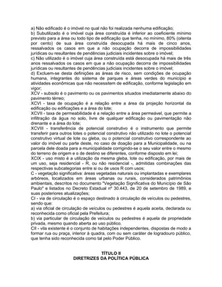 a) Não edificado é o imóvel no qual não foi realizada nenhuma edificação;
b) Subutilizado é o imóvel cuja área construída é inferior ao coeficiente mínimo
previsto para a área ou todo tipo de edificação que tenha, no mínimo, 80% (oitenta
por cento) de sua área construída desocupada há mais de cinco anos,
ressalvados os casos em que a não ocupação decorra de impossibilidades
jurídicas ou resultantes de pendências judiciais incidentes sobre o imóvel;
c) Não utilizado é o imóvel cuja área construída está desocupada há mais de três
anos ressalvados os casos em que a não ocupação decorra de impossibilidades
jurídicas ou resultantes de pendências judiciais incidentes sobre o imóvel;
d) Excluem-se desta definições as áreas de risco, sem condições de ocupação
humana, integrantes do sistema de parques e áreas verdes do município e
atividades econômicas que não necessitem de edificação, conforme legislação em
vigor;
XCV - subsolo é o pavimento ou os pavimentos situados imediatamente abaixo do
pavimento térreo;
XCVI - taxa de ocupação é a relação entre a área da projeção horizontal da
edificação ou edificações e a área do lote;
XCVII - taxa de permeabilidade é a relação entre a área permeável, que permite a
infiltração da água no solo, livre de qualquer edificação ou pavimentação não
drenante e a área do lote;
XCVIII - transferência de potencial construtivo é o instrumento que permite
transferir para outros lotes o potencial construtivo não utilizado no lote o potencial
construtivo virtual de lote ou gleba, ou o potencial construtivo correspondente ao
valor do imóvel ou parte deste, no caso de doação para a Municipalidade, ou na
parcela dele doada para a municipalidade corrigindo-se o seu valor entre o mesmo
do terreno de origem e o de destino se diferentes, conforme disposto em lei;
XCIX - uso misto é a utilização da mesma gleba, lote ou edificação, por mais de
um uso, seja residencial - R, ou não residencial -, admitidas combinações das
respectivas subcategorias entre si ou de usos R com usos;
C - vegetação significativa: áreas vegetadas naturais ou implantadas e exemplares
arbóreos, localizados em áreas urbanas ou rurais, considerados patrimônios
ambientais, descritos no documento "Vegetação Significativa do Município de São
Paulo" e listados no Decreto Estadual nº 30.443, de 20 de setembro de 1989, e
suas posteriores atualizações;
CI - via de circulação é o espaço destinado à circulação de veículos ou pedestres,
sendo que:
a) via oficial de circulação de veículos ou pedestres é aquela aceita, declarada ou
reconhecida como oficial pela Prefeitura;
b) via particular de circulação de veículos ou pedestres é aquela de propriedade
privada, mesmo quando aberta ao uso público.
CII - vila existente é o conjunto de habitações independentes, dispostas de modo a
formar rua ou praça, interior à quadra, com ou sem caráter de logradouro público,
que tenha sido reconhecida como tal pelo Poder Público.


                                 TÍTULO II
                      DIRETRIZES DA POLÍTICA PÚBLICA
 